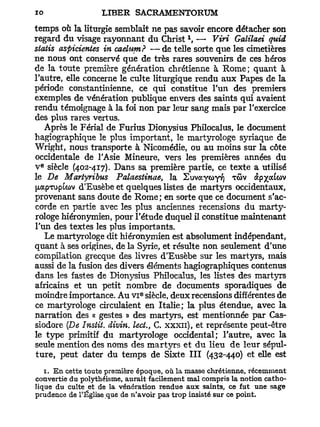 temps où la liturgie semblait ne pas savoir encore détacher son
                                           1
regard du visage rayonnant du Christ , —• Viri Galilaei quid
statis aspicientes in caelum? — de telle sorte que les cimetières
ne nous ont conservé que de très rares souvenirs de ces héros
de la toute première génération chrétienne à Rome; quant à
l'autre, elle concerne le culte liturgique rendu aux Papes de la
période constantinienne, ce qui constitue l'un des premiers
exemples de vénération publique envers des saints qui avaient
rendu témoignage à la foi non par leur sang mais par l'exercice
des plus rares vertus.
   Après le Férial de Furius Dïonysïus Philocalus, le document
hagiographique le plus important, le martyrologe syriaque de
Wright, nous transporte à Nicomédie, ou au moins sur la côte
occidentale de l'Asie Mineure, vers les premières années du
 e
v siècle (402-417). Dans sa première partie, ce texte a utilisé
le De Martyribus Palaestinae, la S u v a y o ^ TOW àp^afav
^apTupLcov d'Eusèbe et quelques listes de martyrs occidentaux,
provenant sans doute de Rome; en sorte que ce document s'ac-
corde en partie avec les plus anciennes recensions du marty-
rologe hiéronymien, pour l'étude duquel il constitue maintenant
l'un des textes les plus importants.
   Le martyrologe dit hiéronymien est absolument indépendant,
quant à ses origines, de la Syrie, et résulte non seulement d'une
compilation grecque des livres d'Eusèbe sur les martyrs, mais
aussi de la fusion des divers éléments hagiographiques contenus
dans les fastes de Dionysius Philocalus, les listes des martyrs
africains et un petit nombre de documents sporadiques de
                              e
moindre importance. Au v i siècle, deux recensions différentes de
ce martyrologe circulaient en Italie; la plus étendue, avec la
narration des « gestes » des martyrs, est mentionnée par Cas-
siodore {De Instit. divin, lect., C. xxxn), et représente peut-être
le type primitif du martyrologe occidental; l'autre, avec la
seule mention des noms des martyrs et du lieu de leur sépul-
ture, peut dater du temps de Sixte III (432-440) et elle est
   1. En cette toute première époque, où la masse chrétienne, récemment
convertie du polythéisme, aurait facilement mal compris la notion catho-
lique du culte et de la vénération rendue aux saints, ce fut une sage
prudence de l'Église que de n'avoir pas trop insisté sur ce point.
 