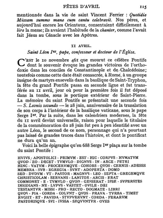 mentionnée dans la vie de saint Vincent Ferrier : Quotidie
Missam summo mane cum cantu cele bravit. Nos pères, et
aujourd'hui encore les Orientaux, consentaient difficilement à
lire la messe; ils avaient l'habitude de la chanter, comme l'avait
fait Jésus au Cénacle avec les Apôtres.

                             II   AVRIL.
                  er
     Saint Léon I ,    <pape, confesseur et docteur de l'Église.
    'EST le 10 novembre 461 que mourut ce célèbre Pontife
C    dont le souvenir évoque les grandes victoires de l'ortho-
doxie dans les conciles de Constantinople et de.Ghalcédoine;
toutefois comme cette date était consacrée, à Rome, à un groupe
insigne de martyrs ensevelis dans la basilique de Saint-Tryphon,
la fête du grand Pontife passa en seconde ligne et fut trans-
férée au 11 avril, jour où pour la première fois il fut déposé
dans la tombe, sous le portique extérieur de Saint-Pierre.
La mémoire du saint Pontife se présentait une seconde fois
— S. Leonis secundo — le 28 juin, anniversaire de la translation
de son corps à l'intérieur de la basilique vaticane, sous le pape
        e r
Serge I . Par la suite, dans les calendriers modernes, la fête
du 11 avril devint universelle, raison pour laquelle le titulaire
de la commémoration du 28 juin fut peu à peu identifié avec un
autre Léon, le second de ce nom, personnage qui n'a pourtant
pas laissé de grandes traces dans l'histoire, et dont le pontificat
ne dura qu'un an.
                                               e r
   Voici la belle épigraphe qu'en 688 Serge I plaça sur la tombe
du saint Pontife :
HVIVS . APOSTOLICI - PRIMVM - EST . HIC - CORPVS . HVMATVM
QVOD -*EO . DECET . TVMVLO • D7GNVS . IN - ARCE - PETRI
HINC - VATVM . PROCERVMQVE . COHORS . QVOS . CERNIS - ADESSE
MEMBRA . SVB - EGREGIA - SVNT - ADOPERTA . DOMO
SED • DVDVM . VT . PASTOR - MAGNVS . LEO • SEPTA - GREGEMQVE
CHRISTICOLAM . SERVANS . LANITOR . ARCIS • ERAT
COMMONET • E - TVMVLO . QVOD - GESSERAT • IPSE • SVPERSTES
INSIDIANS • NE - LVPVS - VASTET - OVILE . DEI
TESTANTVR • MISSI • PRO . RECTO - DOGMATE . LIBRI
QVOS • PIA • CORDA - COLVNT - QVOS - PRAVA • TVRBA - TIMET
RVGIIT . ET • PAVIDA - STVPVERVNT . CORDA - FERARVM
PASTORISQVE • S V I . IVSSA - SEQVVNTVR . OVES
 