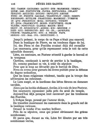 HIC • TAMEN - EXTREMO • IACVIT • SVB - MARMORE . TEMPLI
QVEM - IAM • PONTIFICVM - PLVRA • SEPVLCHRA - CELANT
SERGIVS - ANTISTES . DIVINO . IMPVLSVS . AMORE
NVNC • IN - FRONTE . SACRAE • TRANSTVLIT - INDE - DOMVS
EXORNANS • RVTILVM • PRAETIOSO • MARMORE . TYMBVM
IN • QVO . POSCENTES • MIRA - SVPERNA • VIDENT
ET . QVIA - PRAEMICVIT - MIRIS . VIRTVTIBVS • OHM
VLTIMA • PONTIFÏCIS . GLORIA • MAIOR - ERIT
SEDIT • IN - EPfSCOPATV . ANNOS • XXI - MENSEM - I
DIES . XIII • DEPOSÏTVS - EST . III - ID... - (APRILES)
ITERVM . TRANSLATVS - HVC - A - REATO PAPA
SERGIO - IIII . KAL . IVL . INDICTIONE - I.

   Jusqu'à présent, le corps de ce Pape n'était pas enseveli
   Dans la basilique de Pierre, en un tombeau digne de lui.
   Ici, des Pères et des Pontifes avaient déjà été recueillir
   Les ossements, pour qu'ils reposassent sous le toit de cette
splendide demeure.
   Léon, au contraire, en Pasteur attentif à garder le bercail et
le troupeau
   Chrétien, continuait à servir de portier à la basilique,
   Et, comme pendant sa vie, à crier du sépulcre
   Pour que le loup ne dévastât pas le bercail de Dieu.
   Nous en avons pour garants les livres publiés pour la défense
du dogme orthodoxe,
   Que les âmes religieuses vénèrent, tandis que la troupe des
adversaires les redoutent.
   Le Lion surgit, et la hardiesse des bêtes féroces en demeure
terrifiée,
   Alors que les brebis obéissent, dociles, à la voix de leur Pasteur.
   Ses ossements reposaient jadis près du seuil du temple,
   Aujourd'hui déjà presque tout recouvert par les tombeaux
des Pontifes.
   L'évêque Serge, poussé par l'amour divin,
   En transfère maintenant les ossements dans la grande nef de
la basilique vaticane,
   Ornant la tombe d'un marbre brillant.
   Près de ce sépulcre, ceux qui prient obtiennent des grâces
nombreuses;
   Et parce que, durant sa vie, Léon fut illustre par ses très
nombreuses vertus,
 