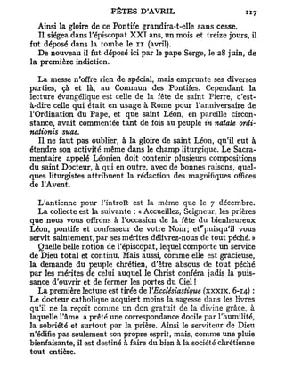 Ainsi la gloire de ce Pontife grandira-t-elle sans cesse.
   Il siégea dans l'épiscopat X X I ans, un mois et treize jours, il
fut déposé dans la tombe le n (avril).
   De nouveau il fut déposé ici par le pape Serge, le 28 juin, de
la première indiction.

   La messe n'offre rien de spécial, mais emprunte ses diverses
parties, çà et là, au Commun des Pontifes. Cependant la
lecture évangélique est celle de la fête de saint Pierre, c'est-
à-dire celle qui était en usage à Rome pour l'anniversaire de
l'Ordination du Pape, et que saint Léon, en pareille circon-
stance, avait commentée tant de fois au peuple in natale ordi-
nationis suae.
   Il ne faut pas oublier, à la gloire de saint Léon, qu'il eut à
étendre son activité même dans le champ liturgique. Le Sacra-
mentaire appelé Léonien doit contenir plusieurs compositions
du saint Docteur, à qui en outre, avec de bonnes raisons, quel-
ques liturgistes attribuent la rédaction des magnifiques offices
de l'Avent.

   L'antienne pour l'introït est la même que le 7 décembre.
   L a collecte est la suivante : « Accueillez, Seigneur, les prières
que nous vous offrons à l'occasion de la fête du bienheureux
Léon, pontife et confesseur de votre Nom; efpuisqu'il vous
servit saintement, par ses mérites délivrez-nous de tout péché. »
   Quelle belle notion de l'épiscopat, lequel comporte un service
de Dieu total et continu. Mais aussi, comme elle est gracieuse,
la demande du peuple chrétien, d'être absous de tout péché
par les mérites de celui auquel le Christ conféra jadis la puis-
sance d'ouvrir et de fermer les portes du Ciel !
   L a première lecture est tirée de l'Ecclésiastique (xxxix, 6-14) :
Le docteur catholique acquiert moins la sagesse dans les livres
qu'il ne la reçoit comme un don gratuit de la divine grâce, à
laquelle l'âme a prêté une correspondance docile par l'humilité,
la sobriété et surtout par la prière. Ainsi le serviteur de Dieu
n'édifie pas seulement son propre esprit, mais, comme une pluie
bienfaisante, il est destiné à faire du bien à la société chrétienne
tout entière.
 