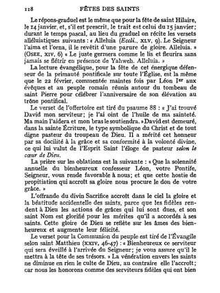 Le répons-graduel est le même que pour la fête de saint Hilaire,
le 14 janvier, et, s'il est prescrit, le trait est celui du 15 janvier;
durant le temps pascal, au lieu du graduel on récite les versets
alléluiatiques suivants : « Alléluia (Eccli., XLV, g). Le Seigneur
l'aima et l'orna, il le revêtit d'une parure de gloire. Alléluia. »
(OSÉE, XIV, 6) « Le juste germera comme le lis et fleurira sans
jamais se flétrir en présence de Yahweh. Alléluia. »
   La lecture évangélique, pour la fête de cet énergique défen-
seur de la primauté pontificale sur toute l'Église, est la même
                                                               e r
que le 22 février, commentée maintes fois par Léon I aux
évêques et au peuple romain réunis autour du tombeau de
saint Pierre pour célébrer l'anniversaire de son élévation au
trône pontifical.
   Le verset de l'offertoire est tiré du psaume 88 : « J'ai trouvé
David mon serviteur; je l'ai oint de l'huile de ma sainteté.
Ma main l'aidera et mon bras le soutiendra. » David est demeuré,
dans la sainte Écriture, le type symbolique du Christ et de tout
digne pasteur du troupeau de Dieu. Il a mérité cet honneur
par sa docilité à la grâce et sa conformité à la volonté divine,
ce qui lui valut de l'Esprit Saint l'éloge de pasteur selon le
cœur de Dieu.
   La prière sur les oblations est la suivante : « Que la solennité
annuelle du bienheureux confesseur Léon, votre Pontife,
Seigneur, vous rende favorable à nous; et que cette hostie de
propitiation qui accroît sa gloire nous procure le don de votre
grâce. »
   L'offrande du divin Sacrifice accroît dans le ciel la gloire et
la béatitude accidentelle des saints, parce que les fidèles ren-
dent à Dieu les actions de grâces qui lui sont dues, et son
saint Nom est glorifié pour les mérites qu'il a accordés à ses
saints. Cette gloire de Dieu se reflète sur les âmes des bien-
heureux et augmente leur félicité.
   Le verset pour la Communion du peuple est tiré de l'Évangile
selon saint Matthieu (xxiv, 46-47) : « Bienheureux ce serviteur
qui sera éveillé à l'arrivée du Seigneur; je vous assure qu'il le
mettra à la tête de ses trésors. » La vénération envers les saints
ne diminue en rien le culte de Dieu, au contraire elle l'accroît;
car nous les honorons comme des serviteurs fidèles qui ont bien
 