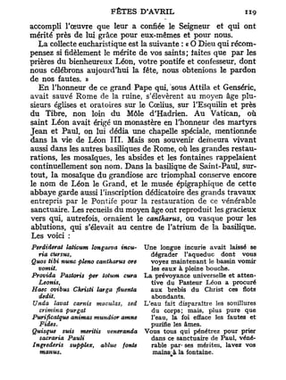 accompli l'œuvre que leur a confiée le Seigneur et qui ont
mérité près de lui grâce pour eux-mêmes et pour nous.
   La collecte eucharistique est la suivante : « O Dieu qui récom-
pensez si fidèlement le mérite de vos saints; laites que p a r les
prières du bienheureux Léon, votre pontife et confesseur, dont
nous célébrons aujourd'hui la fête, nous obtenions le pardon
de nos fautes. »
   E n l'honneur de ce grand Pape qui, sous Attila et Genséric,
avait sauvé Rome de la ruine, s'élevèrent au moyen âge plu-
sieurs églises et oratoires sur le Cœlius, sur TEsquilin et près
du Tibre, non loin d u Môle d'Hadrien. Au Vatican, où
saint Léon avait érigé un monastère en l'honneur des martyrs
Jean et Paul, on lui dédia une chapelle spéciale, mentionnée
dans la vie de Léon I I I . Mais son souvenir demeura vivant
aussi dans les autres basiliques de Rome, où les grandes restau-
rations, les mosaïques, les absides et les fontaines rappelaient
continuellement son nom. Dans la basilique de Saint-Paul, sur-
tout, la mosaïque du grandiose arc triomphal conserve encore
le nom de Léon le Grand, et le musée épigraphique de cette
abbaye garde aussi l'inscription dédicatoire des grands travaux
entrepris par le Pontife pour la restauration de ce vénérable
sanctuaire. Les recueils du moyen âge ont reproduit les gracieux
vers qui, autrefois, ornaient le cantharus, ou vasque pour les
ablutions, qui s'élevait a u centre de l'atrium de la basilique.
Les voici :
Perdiderat laticum ïongaeva incu-    Une longue incurie avait laissé se
  via cUrsus,                          dégrader l'aqueduc dont vous
Quos tibi nunc pleno cantharus ore     voyez maintenant le bassin vomir
  vomit.                               les eaux à pleine bouche.
Provida Pastoris per totum cura      La prévoyance universelle et atten-
  Leonis,                              tive du Pasteur Léon a procuré
Haec ovibus Christi larga fluenta      aux brebis du Christ ces flots
  dédit.                               abondants.
Unda lavât carnis maculas, sed       L'eau fait disparaître les souillures
  crimina purgat                       du corps; mais, plus pure que
Purificatque animas mundior amne       l'eau, la foi efface les fautes et
  F ides.                              purifie les âmes.
Quisque suis meritis veneranda       Vous tous qui pénétrez pour prier
  sacraria Pauli                       dans ce sanctuaire de Paul, véné-
Ingrederis supplex, ablue fonte        rable par- ses mérites, lavez vos
  manus*                                mains^à la fontaine.
 