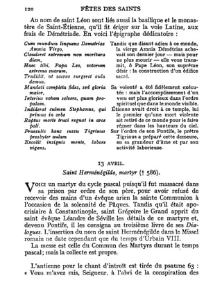Au nom de saint Léon sont 1: és aussi la basilique et le monas-
tère de Saint-Étienne, qu'il fi : ériger sur la voie Latine, aux
frais de Démétriade. E n voici l'épigraphe dédicatoire :
Cum mundum linquens Demetrias Tandis que disant adieu à ce monde,
  Amnia     Virgo,                   la vierge Amnia Démétrias ache-
Clauderei extremum non moritura      vait son dernier jour — mais pour
  diem,                              ne plus mourir — elle vous trans-
Haec tibi, Papa Léo, votorum         mit, ô Pape Léon, son suprême
  extreina suorum,                   désir : la construction d'un édifice
Tradidii, ut sacrae surgeret auïa    sacré.
  domus.
Mandati compléta fides, sed gloria Sa volonté a été fidèlement exécu-
  maior,                             tée : mais l'accomplissement d'un
Interius votum solvere, quant pro-   vœu est plus glorieux dans l'ordre
  palam.                              spirituel que dans le monde visible.
Indiderat culmen Stephanus, qui Etienne avait droit à ce temple, lui
  primus in orbe                     le premier qu'une mort violente
Raptus morte truci régnât in arce    ait retiré de ce monde pour le faire
  poli.                              régner dans les hauteurs du ciel.
Praesulis   hanc IUSSU    Tigrinus Sur Tordre de son Pontife, le prêtre
  presbyter aulam                    Tigrinus a préparé cette demeure,
Excolit   insignis mente, labore     en sa grandeur d'âme et par son
  vigens.                            activité laborieuse.


                               13 AVRIL.
                Saint Herménégilde, martyr (f 586).

V sa prison par du cycledepascal père, pourfutavoir refusédans
     un martyr
    OICI
                 ordre      son
                                 puisqu'il     massacré
                                                            de
recevoir des mains d'un évêque arien la sainte Communion à
l'occasion de la solennité de Pâques. Tandis qu'il était apo-
crisiaire à Constantinople, saint Grégoire le Grand apprit du
saint évêque Léandre de Séville les détails de ce martyre et,
devenu Pontife, il les consigna au troisième livre de ses Dia-
logues, L'insertion du nom de saint Herménégilde dans le Missel
romain ne date cependant que du temps d'Urbain VIII.
   La messe est celle d u Commun des Martyrs durant le temps
pascal; mais la collecte est propre.

  L'antienne pour le chant d'introït est tirée du psaume 63 :
« Vous m'avez mis, Seigneur, à l'abri de la conspiration des
 