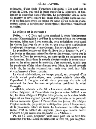 méchants, d'une foule d'ouvriers d'iniquité. » Cet abri est la
grâce de Dieu, qui rend le juste supérieur à l'épieuve, et fina-
lement le couronne dans l'éternité. Le persécuteur vise à l'âme
du martyr et sévit contre lui; mais Dieu appelle l'âme au ciel,
et il ne demeure entre les mains du tyran qu'un cadavre glacé,
contre lequel le persécuteur déchargerait désormais vainement
sa colère.

   L a collecte est la suivante :
   Prière. — « O Dieu qui avez enseigné à votre bienheureux
martyr Herménégilde à préférer le royaume céleste au royaume
terrestre, faites que, à son exemple, nous méprisions nous aussi
les choses fugitives de cette vie, et que nous nous appliquions
à celles qui demeurent éternellement Par notre Seigneur. »
   La première lecture est tirée du livre de la Sagesse (v, 1-5) :
Les justes se tiennent intrépides devant les tyrans, parce que la
ciainte de Dieu les réconforte, en sorte qu'ils ne craignent pas
les hommes. Mais dans le monde d'outre-tombe la scène chan-
gera et les rôles seront intervertis; c'est pourquoi, tandis que
les persécutés d'hier tiiompheront avec Jésus, le grand proscrit
de la vie, les impies reconnaîtront, mais trop tard, leur folie
et confesseiont s'être trompés.
   Le chant alléluiatique, au temps pascal, est composé d'un
double verset psalmodique, avec quatre alléluia intercalés.
Cependant à l'origine c'était deux psaumes distincts qui
suivaient les deux lectures scripturaires précédant le saint
Évangile.
   « Alléluia, alléluia. » Ps. 88. « Les cieux révèlent vos mer-
veilles, Seigneur, et l'assemblée des justes votre fidélité. » —
Ici, les cieux désignent l'Église triomphante, où la vision béati-
fique est un bien si grand que nul esprit humain ne le pourrait
ici-bas concevoir. Quant à l'assemblée des justes, elle désigne
l'Église militante, qui jouit par anticipation, grâce à l'espérance,
de la possession future de Dieu. Le fondement de cette espé-
rance, c'est la fidélité du Seigneur, parce que comme l'écrit
l'Apôtre : Spes autem non confundit. — « Alléluia. »
   Ps. 20 : « Vous, Seigneur, vous avez posé sur sa tête une
couronne d'or fin. » Dieu lui-même sur la terre est, par sa grâce,
 