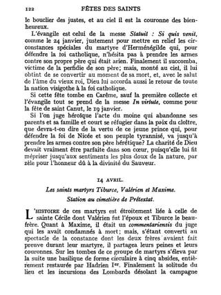 le bouclier des justes, et au ciel il est la couronne des bien-
heureux.
   L'évangile est celui de la messe Statuit : Si quis venit,
comme le 24 janvier, justement pour mettre en relief les cir-
constances spéciales du martyre d'Herménégilde qui, pour
défendre la toi catholique, n'hésita pas à prendre les armes
contre son propre père qui était arien. Finalement il succomba,
victime de la perfidie de son père; mais, monté au ciel, il lui
obtint de se convertir au moment de sa mort, et, avec le salut
de Tâme du vieux roi, Dieu lui accorda aussi le retour de toute
la nation visigothe à la foi catholique.
   Si cette fête tombe en Carême, sauf la première collecte et
l'évangile tout se prend de la messe In virtute, comme pour
la fête de saint Canut, le 19 janvier.
   Si l'on juge héroïque l'acte du moine qui abandonne ses
parents et sa famille et court se réfugier dans la paix du cloître,
que devra-t-on dire de la vertu de ce jeune prince qui, pour
défendre la foi de Nicée et son peuple tyrannisé, va jusqu'à
prendre les armes contre son père hérétique? La charité de Dieu
devait vraiment être parfaite dans son cœur, puisqu'elle lui fit
mépriser jusqu'aux sentiments les plus doux de la nature, par
zèle pour l'honneur dû à la divinité du Sauveur.

                            14 AVRIL.

        Les saints martyrs Tiburce, Valêrien et Maxime.
                Station au cimetière de Prétextât.
   'HISTOIRE de ces martyrs est étroitement liée à celle de
L sainte CécileMaxime, il étaitfutun commentariensis le beau-
frère. Quant à
                dont Valérien      l'époux et Tiburce
                                                      du juge
qui les avait condamnés à mort; mais, s'étant converti au
spectacle de la constance dont les deux frères ' avaient fait
preuve durant leur martyre, il partagea leurs peines et leurs
couronnes. Sur les tombes de ce groupe de martyrs s'éleva par
la suite une basilique de forme circulaire à cinq absides, entiè-
                                  e r
rement restaurée par Hadrien I . Finalement la solitude du
lieu et les incursions des Lombards désolant la campagne
 