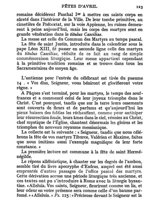 e r
romaine décidèrent Paschal I à mettre ces saints corps en
sûreté dans l'intérieur de la Ville. De leur tombe primitive, au
cimetière de Prétextât, sur la voie Appienne, les ruines demeu-
rent à peine aujourd'hui, mais les corps des martyrs sont en
grande vénération dans le titulus Caeciliae.
  La messe est celle du Commun des Martyrs au temps pascal.
  La fête de saint Justin, introduite dans le calendrier sous le
pape Léon X I I I , fit passer en seconde ligne celle des martyrs
du titulus Caeciliae, réduite de ce fait au rang de simple
commémoraison liturgique. Leur messe appartient cependant
à la primitive tradition romaine et se trouve dans tous les
Sacramentaires du moyen âge.

   L'antienne pour l'entrée du célébrant est tirée du psaume
14 . « Vos élus, Seigneur, vous béniront et glorifieront votre
règne. »
   A Pâques s'est terminé, pour les martyrs, le temps des souf-
frances et a commencé celui de leur joyeux triomphe dans le
Christ. C'est pourquoi, tandis que sur la terre leurs ossements
sont couverts de fleurs et de parfums et qu'aujourd'hui les
pieux baisers des fidèles les réchauffent, comme pour anticiper
leur résurrection finale, leurs âmes dans le ciel, réunies au Christ,
chef mystique de l'Église, chantent désormais les gloires et les
triomphes du nouveau royaume messianique.
   La collecte est la suivante : « Seigneur, tandis que nous célé-
brons la fête de vos martyrs Tiburce, Valérien et Maxime, faites
que nous imitions aussi l'exemple magnifique de leur forte
constance. »
   La première lecture est commune à la fête de saint Hermé-
négilde.
   Le répons alléluiatique, à chanter sur les degrés de l'ambon,
semble tiré du livre apocryphe d'Esdras, auquel ont été aussi
empruntés d'autres passages de l'office pascal des martyrs.
Cette dérivation accuse une période liturgique très ancienne, et
ces t e x t e s ont pu s'introduire à Rome avec la liturgie byzan-
tine. «Alléluia. Vos saints, Seigneur, fleuriront comme un lis, et
leur odeur en votre présence sera comme celle d'un baume par-
fumé. » «Alléluia. » Ps. 115 : «Précieuse devant le Seigneur est la
 