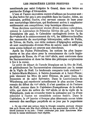 mentionnée par saint Grégoire le Grand, dans une lettre au
patriarche Euloge d'Alexandrie.
   L'une et l'autre recensions eurent d'ailleurs un heureux sort :
la plus brève fut peu à peu amplifiée dans les Gaules; Adon, au
contraire, préféra l'autre, s'en servant comme de base pour
son martyrologe historique, qui finalement arriva à supplanter
entièrement son compétiteur, trop laconique désormais.
   Nous devrions mentionner encore divers anciens calendriers,
comme le Laterculum de Polemius Silvius (de 448), les Fastes
Consulaires (de 493), le Calendrier carthaginois (entre la fin
     e                                         e
du V siècle et le commencement du VI ), les différentes familles
des manuscrits du martyrologe hiéronymien, celles de Fulda,
de Trêves, de Farfa, une riche moisson d'épigraphes antiques,
où sont mentionnées diverses fêtes de saints ; mais il suffit que
nous ayons indiqué ces sources aux chercheurs.
   Après les Fastes Philocaliens, les notices les plus impor-
tantes et les plus sûres pour la connaissance du cycle hagio-
                                e          e
graphique de Rome, du V au v m siècle, sont contenues dans
les Sacramentaires et dans les listes des péricopes scripturaires
à lire à la messe.
   Le point de départ de Tannée liturgique est la fête de Noël,
et généralement les Sacramentaires commencent par la messe
                                                                    1
de la Vigile de Noël. Le lendemain comporte trois stations :
à Sainte-Marie-Majeure, à Sainte-Anastasie et à Saint-Pierre;
puis viennent les fêtes de saint Etienne, de saint Jean, des
Innocents et de saint Sylvestre. Dans le Lectionnaire de
Wùrzbourg, qui représente actuellement le plus ancien Cornes
                            e
romain du début du v n siècle, il n'est question ni de l'octave
de Noël, comme dans le Capitulare Evangeliorum de la même
ville, qui date du milieu du V I I siècle, ni de la vigile de la
                                       e




Théophanie, mais en revanche toute la quinzaine qui va d'une
solennité à l'autre est considérée comme festive. Dans le
                  e r
Capitulare, le I janvier n'évoque plus désormais aucun triste
souvenir des sacrilèges perpétrés en ce jour par le paganisme
   1. Ce cas n'est pas unique dans la liturgie romaine, puisque chaque
fois qu'à Rome une fête était célébrée en des sanctuaires variés et dis-
tincts (comme le 29 juin : Trinis celebratuY [viis festa Sanctorum Mar-
tyr um) la messe stationnale était répétée.
 