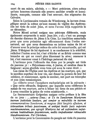 mort de ses. saints, alléluia. » — Mort précieuse, alors même
qu'aux hommes charnels elle pourra sembler cruelle et humi-
liante, marquée, comme elle l'est souvent, des stigmates du
Calvaire.
   Selon le Lectionnaire romain de Wûrzbourg, la lecture évan-
gélique serait la même qu'aux messes de vigiles des Apôtres;
elle est tirée de saint Jean, et nous l'avons déjà rapportée le
20 décembre.
   Notre Missel actuel assigne une péricope différente, mais
également empruntée à saint Jean (xv, 1-7) ; c'est un passage
du dernier discours de Jésus à la Cène. La condition essentielle
pour que nous puissions agir efficacement dans Tordre sur-
naturel, est que nous demeurions en intime union de foi et
d'amour avec le principe même de cette foi surnaturelle, qui est
Jésus. S'éloigner de lui équivaut à se condamner à la stérilité;
relâcher l'union avec lui, c'est s'étioler et se flétrir comme une
branche en qui ne court plus librement la sève; renoncer à
lui, c'est renoncer aussi à l'héritage paternel du ciel.
   L'antienne pour l'offrande des dons par le peuple est tirée
du psaume 31 : « Réjouissez-vous, ô justes, et exultez dans le
Seigneur; soyez glorifiés vous tous qui avez le cœur droit. »
   Les cieux de l'Église sont les Apôtres et les martyrs, qui, par
le sacrifice suprême de leur vie, ont donné la preuve de leur foi
sublime, et maintenant, après le combat, ont part au triomphe
et aux joies messianiques.
   La collecte avant l'anaphore eucharistique est la suivante :
« Que cette offrande, Seigneur, par laquelle nous célébrons le
natale de vos martyrs, serve à briser les liens de nos péchés et
à nous concilier la grâce de votre miséricorde. » -
   Le Sacramentaire Grégorien assigne cette préface à la fête
de ce jour : ... aeteme Deus; et Te in Sanctorum Martyrum
tuorum festivitate laudare, qui semper es mirabilis in tuorum
commemoratione Sanctorum, et magnae fidei largiris effectum, et
tolerantiam tribuis passionum, et antiqui hostis facis superare
machinamentum, quo egregii Martyres tui ad capiendam super-
norum beatitudinem praemiorum, nullis impediantur retinaculis
blandimentorum. Per Christum.
   L'antienne pour la Communion du peuple est tirée du psaume
 