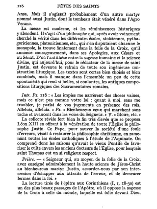 Ansa. Mais il s'agissait probablement d'un autre martyr
nommé aussi Justin, dont le tombeau était vénéré dans l'Agro
Verano.
   La messe est moderne, et les réminiscences historiques
y abondent. Il s'agit d'un philosophe qui, après avoir vainement
cherché la vérité dans les différentes écoles, stoïciennes, pytha-
goriciennes, platoniciennes, etc., qui s'en disputaient chacune le
monopole, la trouve finalement dans la folie de la Croix, qu'il
annonce courageusement, dans ses Apologies, aux Césars et
au Sénat. D'où l'antithèse entre la sagesse humaine et la science
divine, qui aujourd'hui, pour le rédacteur de la messe de saint
Justin, est devenue le refrain de toute son ingénieuse con-
struction liturgique. Les textes sont certes bien choisis et bien
combinés, mais il manque dans l'ensemble u n peu de cette
spontanéité qui rend si belles, si coulantes, les antiques compo-
sitions liturgiques des Sacramentaires romains.

   Intr. Ps. 118 : « Les impies me narrèrent des choses vaines,
mais ce n'est pas comme votre loi : quant à moi, sans me
troubler, je parlai de vos jugements en présence des rois.
Alléluia, alléluia. » Ps. « Bienheureux ceux qui marchent sans
tache et avancent dans les voies du Seigneur. » y. « Gloire, etc. »
   La collecte révèle fort bien la fin très élevée que se proposa
Léon X I I I en offrant à la vénération de toute l'Eglise le philo-
sophe Justin. Ce Pape, pour sauver la société d'une foule
d'erreurs, visait à restaurer la philosophie chrétienne, en rame-
nant toutes les écoles catholiques à l'étude de l'Aquinate. On
comprend donc les raisons qu'avait le vieux Pontife de favo-
riser le culte envers les anciens docteurs de l'Église, pour lesquels
saint Thomas eut un si religieux respect.
  Prière. — « Seigneur qui, au moyen de la folie de la Croix,
avez enseigné admirablement la haute science de Jésus-Christ
au bienheureux martyr Justin, accordez-nous par son inter-
cession d'échapper aux attraits de l'erreur, et de demeurer
fermes dans la foi. »
   La lecture tirée de l'épître aux Corinthiens (I, i, 18-30) est
un des plus beaux passages de l'Apôtre, où il oppose la sagesse
de la Croix à celle du monde, laquelle est folie devant Dieu.
 