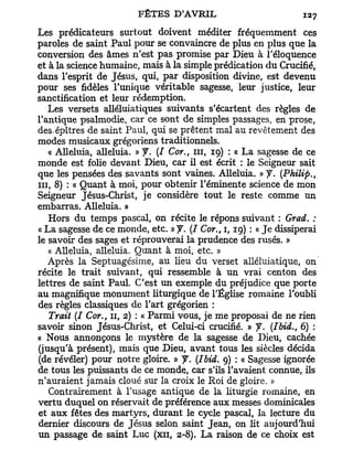 Les prédicateurs surtout doivent méditer fréquemment ces
paroles de saint Paul pour se convaincre de plus en plus que la
conversion des âmes n'est pas promise par Dieu à l'éloquence
et à la science humaine, mais à la simple prédication du Crucifié,
dans l'esprit de Jésus, qui, par disposition divine, est devenu
pour ses fidèles l'unique véritable sagesse, leur justice, leur
sanctification et leur rédemption.
   Les versets alléluiatiques suivants s'écartent des règles de
l'antique psalmodie, car ce sont de simples passages, en prose,
des-épîtres de saint Paul, qui se prêtent mal au revêtement des
modes musicaux grégoriens traditionnels.
   « Alléluia, alléluia. » J. (I Cor., n i , 19) : « La sagesse de ce
monde est folie devant Dieu, car il est écrit : le Seigneur sait
que les pensées des savants sont vaines. Alléluia. » J. (Philip.,
m , 8) : « Quant à moi, pour obtenir l'éminente science de mon
Seigneur Jésus-Christ, je considère tout le reste comme un
embarras. Alléluia. »
   Hors du temps pascal, on récite le répons suivant : Grad. :
« La sagesse de ce monde, etc. » y . (/ Cor., 1,19) : « J e dissiperai
le savoir des sages et réprouverai la prudence des rusés. »
   « Alléluia, alléluia. Quant à moi, etc. »
   Après la Septuagésime, au lieu du verset alléluiatique, on
récite le trait suivant, qui ressemble à un vrai centon des
lettres de saint Paul. C'est un exemple du préjudice que porte
au magnifique monument liturgique de l'Église romaine l'oubli
des règles classiques de l'art grégorien :
   Trait (I Cor., 11, 2) : « Parmi vous, je me proposai de ne rien
savoir sinon Jésus-Christ, et Celui-ci crucifié. » y. (Ibid., 6) :
« Nous annonçons le mystère de la sagesse de Dieu, cachée
(jusqu'à présent), mais que Dieu, avant tous les siècles décida
(de révéler) pour notre gloire. » y. (Ibid. 9) : « Sagesse ignorée
de tous les puissants de ce monde, car s'ils l'avaient connue, ils
n'auraient jamais cloué sur la croix le Roi de gloire. »
   Contrairement à l'usage antique de la liturgie romaine, en
vertu duquel on réservait de préférence aux messes dominicales
et aux fêtes des martyrs, durant le cycle pascal, la lecture du
dernier discours de Jésus selon saint Jean, on lit aujourd'hui
un passage de saint Luc (xn, 2-8). La raison de ce choix est
 