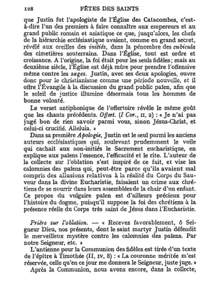 que Justin fut l'apologiste de l'Église des Catacombes, c'est-
à-dire l'un des premiers à faire connaître aux empereurs et au
grand public romain et asiatique ce que, jusqu'alors, les chefs
de la hiérarchie ecclésiastique avaient, comme en grand secret,
révélé aux oreilles des initiés, dans la pénombre des cubicula
des cimetières souterrains. Dans l'Église, tout est ordre et
croissance. A l'origine, la foi était pour les seuls fidèles; mais au
deuxième siècle, l'Église est déjà mûre pour prendre l'offensive
même contre les sages. Justin, avec ses deux apologies, ouvre
donc pour le christianisme comme une période nouvelle, et il
offre l'Évangile à la discussion du grand public païen, afin que
le soleil de justice illumine désormais tous les hommes de
bonne volonté.
   Le verset antiphonique de l'offertoire révèle le même goût
que les chants précédents. Offert. (I Cor., n , 2) : « J e n ' a i pas
jugé bon de rien savoir parmi vous, sinon Jésus-Christ, et
celui-ci crucifié. AUeluia. »
   Dans sa première Apologie, Justin est le seul parmi les anciens
auteurs ecclésiastiques qui, soulevant prudemment le voile
qui cachait aux non-initiés le Sacrement eucharistique, en
explique aux païens l'essence, l'efficacité et le rite. L'auteur de
la collecte sur l'oblation s'est inspiré de ce fait, et vise les
calomnies des païens qui, peut-être parce qu'ils a v a i e n t mal
compris des allusions relatives à la réalité du Corps du Sau-
veur dans la divine Eucharistie, faisaient un crime aux chré-
tiens de se nourrir dans leurs assemblées de la chair d'un enfant.
Ce propos du vulgaire païen est d'ailleurs précieux pour
l'histoire du dogme, puisqu'il suppose la foi des chrétiens à la
présence réelle du Corps très saint de Jésus dans l'Eucharistie.

  Prière sur l'oblation. — « Recevez favorablement, ô Sei-
gneur Dieu, nos présents, dont le saint martyr Justin défendit
le merveilleux mystère contre les calomnies des païens. Par
notre Seigneur, etc. »
   L'antienne pour la Communion des fidèles est tirée d'un texte
de l'épître à Timothée (II, iv, 8) : « La couronne méritée m'est
réservée, celle qu'en ce jour me donnera le Seigneur, juste juge. »
   Après la Communion, nous avons encore, dans la collecte,
 