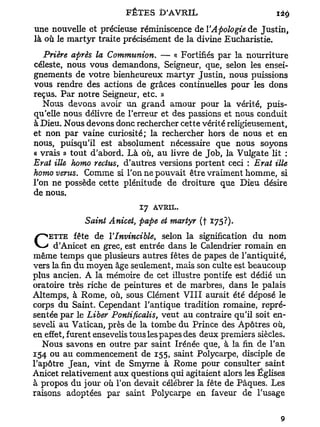 une nouvelle et précieuse réminiscence de YApologie de Justin,
là où le m a r t y r traite précisément de la divine Eucharistie.
   Prière après la Communion. — « Fortifiés par la nourriture
céleste, nous vous demandons, Seigneur, que, selon les ensei-
gnements de votre bienheureux martyr Justin, nous puissions
vous rendre des actions de grâces continuelles pour les dons
reçus. Par notre Seigneur, etc. »
   Nous devons avoir un grand amour pour la vérité, puis-
qu'elle nous délivre de l'erreur et des passions et nous conduit
à Dieu. Nous devons donc rechercher cette vérité religieusement,
et non par vaine curiosité; la rechercher hors de nous et en
nous, puisqu'il est absolument nécessaire que nous soyons
« vrais » tout d'abord. Là où, au livre de Job, la Vulgate lit :
Erat ille homo reclus, d'autres versions portent ceci : Erat Me
homo vents. Comme si l'on ne pouvait être vraiment homme, si
l'on ne possède cette plénitude de droiture que Dieu désire
de nous.
                            17   AVRIL.

              Saint Anicet, pape et martyr (f *75?).
    ETTE fête de YInvincible,        selon la signification du nom
C     d'Anicet en grec, est entrée dans le Calendrier romain en
même temps que plusieurs autres fêtes de papes de l'antiquité,
vers la fin du moyen âge seulement, mais son culte est beaucoup
plus ancien. A la mémoire de cet illustre pontife est dédié un
oratoire très riche de peintures et de marbres, dans le palais
Altemps, à Rome, où, sous Clément V I I I aurait été déposé le
corps du Saint. Cependant l'antique tradition romaine, repré-
sentée par le Liber Pontificalis, veut au contraire qu'il soit en-
seveli au Vatican, près de la tombe du Prince des Apôtres où,
en effet, furent ensevelis tous les papes des deux premiers siècles.
   Nous savons en outre par saint Irénée que, à la fin de l'an
154 ou au commencement de 155, saint Polycarpe, disciple de
l'apôtre Jean, vint de Smyrne à Rome pour consulter saint
Anicet relativement aux questions qui agitaient alors les Églises
à propos du jour où l'on devait célébrer la fête de Pâques. Les
raisons adoptées par saint Polycarpe en faveur de l'usage
 