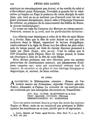 asiatique ne convainquirent pas Anicet, et les motifs de celui-ci
n'ébranlèrent point Polycarpe. Toutefois si grande fut la véné-
ration qu'inspira au Pape la présence du vieux disciple de saint
Jean, que, tout en ne se mettant pas d'accord avec lui sur un
point purement disciplinaire, Anicet céda à Polycarpe l'honneur
de célébrer, en présence de la communauté des fidèles de Rome,
                               1
la synaxe eucharistique .
   La messe est celle d u Commun des Martyrs au temps pascal :
Protexisti, comme le 13 avril, sauf les particularités suivantes :
    Les collectes sont identiques à celles de la fête de saint Biaise
le 3 février. Bien que la fête de saint Anicet ne soit pas très
ancienne dans- le Missel, cependant la lecture évangélique,
conformément à la règle de Rome lors des offices les plus solen-
nels du temps pascal, est tirée du dernier discours prononcé à
table par Jésus (IOAN., XVI, 20-22). C'est la même que le
I I I dimanche après Pâques. Hors du temps pascal, la messe
   E




est identique à celle de la fête de saint Biaise.
    Nous devons professer une vive dévotion pour ces anciens
patriarches du christianisme naissant, qui plantaverunt Eccle-
siam sanguine suo; nous qui maintenant retirons tant de
lumière, de réconfort et de grâce de leur héritage liturgique et
dogmatique, et, surtout, de leurs mérites.

                                   20 AVRIL.
                  le Hiéronymien annonce : Romae, in Cœ-
A      UJOURD'HUI
     meterio maiore via Nomentana, depositio Victoris episcopi,
Felicis, Alexandri, et Papiae. La mémoire de ces martyrs nous
est confirmée par une inscription découverte a u Transtévère :
                     XVI - KAL • O CTOB - MARTYRORV (ni in ci;ni)
                     TERV - MAIORE - VICTORIS • FELI(cis)
                     EMERENTIANETIS - E T . ALEXAN(dri)

  Tous ces saints rentrent dans le groupe des Actes des martyrs
Papias et Maur, mais on ne comprend pas pourquoi le Hiéro-
nymien les mentionne en ce jour, plutôt que le 16 septembre.
  1. IRKN., Epistoï. ad Victor, apud EUSEB., Hist. Eccl. V, c. 24, P. G.,
v, X X , col. 507.
 
