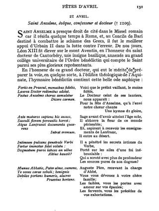 21 AVRIL.
      Saint Anselme, évêque, confesseur et docteur (f 1109).
   AINT ANSELME a presque droit de cité dans le Missel romain
S car à résida quelque schismeà des Grecs, au Concilemeilleur
destiné
        il
           combattre le
                        temps Rome, et,
                                           il fut le
                                                     de Bari

appui d'Urbain I I dans la lutte contre Terreur. De nos jours,
Léon X I I I fit élever sur le mont Aventin, en Thonneur d u saint
docteur de Cantorbéry, une insigne basilique, annexée a u grand
collège universitaire de l'Ordre bénédictin qui compte le Saint
parmi ses plus glorieux représentants.
  En Thonneur de ce grand docteur, qui eut le'mérite*de*pré-
parer la voie, en quelque sorte, à l'édifice théologique de TAqui-
nate, Thymnaire bénédictin contient cette belle ode saphique :
Fortis en Praesul, monachus fidelis,   Voici que le prélat vaillant, le moine
Laurea Doctor redimitus adstat.          fidèle.
Festus Anselmo chorus aemuletur        Le Docteur ceint de ses lauriers,
                    Dicere carmen.       nous apparaît :
                                       Pour la fête d'Anselme, qu'à Tenvi
                                         notre chœur chante
                                                      Une hymne ds gloire,
Ante maturos sapiens hic annos,         Sage avant d'avoir atteint l'âge mûr,
Saeculi florem pereuntis horret ;      11 abhorre la fleur de ce monde
Atque Lanfranci documenta quae-           périssable;
  rens                                  Et, aspirant à recevoir les enseigne-
                    Intrat eremum*        ments de Lanfranc,
                                       Il entre au désert.
Intimum pulsans penetraïe Verbi        Il a pénétré les secrets intimes du
Fertur immotae fidei volatu :             Verbe,
Dogmatum puros lahces an ullus         Porté sur les ailes d'une foi iné-
                  Altius hausit?          branlable :
                                       Qui a scruté avec plus de profondeur
                                       Les sources pures de nos dogmes ?
Munus Abbatis, Pater aime, sumens, Auguste Père, recevant la charge
Te voves carae soboli; benignis      d'Abbé,
Débiles portans humeris, diacres   Vous vous dévouez à votre chère
                 Praevius hortans.   famille;
                                   Les faibles, vous les portez avec
                                     amour sur vos épaules ;
                                   Les fervents, vous les précédez de
                                     vos exhortations.
 
