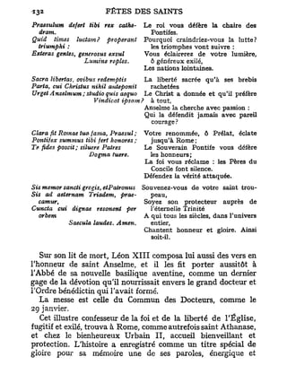 Praesulum defert tibi rex cathe-      Le roi vous défère la chaire des
  dram.                                 Pontifes.
Quid Urnes îuctam? pyoperant          Pourquoi craindriez-vous la lutte?
  triumphi :                            les triomphes vont suivre :
Exteras gentes, generosus exsul       Vous éclairerez de votre lumière,
                  Lumine repies.        ô généreux exilé,
                                      Les nations lointaines.
Sacra libertas, ovibus redemptis    La liberté sacrée qu'à ses brebis
Paria, cui Christus nihil anteponit   rachetées
Urget Anselmum ; studio quis aequo Le Christ a donnée et qu'il préfère
                     Vindicat ipsam? à tout,
                                    Anselme la cherche avec passion :
                                    Qui la défendit jamais avec pareil
                                      courage?
Clara fit Romae tua fama, Praesul ;   Votre renommée, ô Prélat, éclate
Pontifex summus tibi fert honores ;     jusqu'à Rome;
Te fides poscit ; siluere Patres      Le Souverain Pontife vous défère
                      Dogma tuere.      les honneurs;
                                      La foi vous réclame : les Pères du
                                        Concile font silence.
                                      Défendez la vérité attaquée.
Sis mentor sancti gregis, etPalronus Souvenez-vous de votre saint trou-
Sis ad aetemam Triadem, prae-           peau,
   camur,                             Soyez son protecteur auprès de
Cuncia cui dignae resonent per          Téternelle Trinité
   orbem                              A qui tous les siècles, dans l'univers
             Saecula laudes. Amen.      entier,
                                      Chantent honneur et gloire. Ainsi
                                        soit-il.


   Sur son lit de mort, Léon X I I I composa lui aussi des vers en
l'honneur de saint Anselme, et il les fit porter aussitôt à
l'Abbé de sa nouvelle basilique aventine, comme un dernier
gage de la dévotion qu'il nourrissait envers le grand docteur et
l'Ordre bénédictin qui l'avait formé.
   La messe est celle du Commun des Docteurs, comme le
29 janvier.
   Cet illustre confesseur de la foi et de la liberté de l'Église,
fugitif et exilé, trouva à Rome, comme autrefois saint Athanase,
et chez le bienheureux Urbain I I , accueil bienveillant et
protection. L'histoire a enregistré comme u n titre spécial de
gloire pour sa mémoire une de ses paroles, énergique et
 