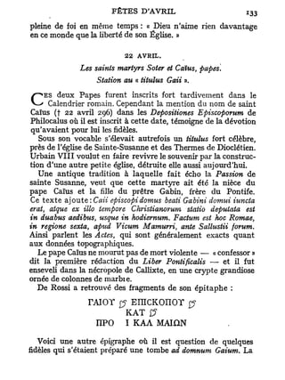 pleine de foi en même temps : « Dieu n'aime rien davantage
en ce monde que la liberté de son Église. »

                            22   AVRIL.
              Les saints martyrs Soter et Caïus, papes.
                   Station au « titulus Gaii ».
    ES deux Papes furent inscrits fort tardivement dans le
C     Calendrier romain. Cependant la mention du nom de saint
 Caïus (t 22 avril 296) dans les Depositiones Episcoporum de
Philocalus où il est inscrit à cette date, témoigne de la dévotion
 qu'avaient pour lui les fidèles.
   Sous son vocable s'élevait autrefois un titulus fort célèbre,
près de l'église de Sainte-Susanne et des Thermes de Dioclétien.
Urbain V I I I voulut en faire revivre le souvenir par la construc-
tion d'une autre petite église, détruite elle aussi aujourd'hui.
   Une antique tradition à laquelle fait écho la Passion de
sainte Susanne, veut que cette martyre ait été la nièce du
pape Caïus et la fille du prêtre Gabin, frère du Pontife.
Ce t e x t e ajoute : Caii episcopidomus beati Gabini domui iuncta
erat, atque ex Mo tempore Christianorum statio deputata est
in duabus aedibus, usque in hodiernum. Factum est hoc Romae,
in regione sexta, apud Vicum Mamurri, ante Sallustii forum.
Ainsi parlent les Actes, qui sont généralement exacts quant
aux données topographiques.
   Le pape Caïus ne mourut pas de mort violente — « confessor »
dit la première rédaction du Liber Pontificalis — et il fut
enseveli dans la nécropole de Callixte, en une crypte grandiose
ornée de colonnes de marbie.
   De Rossi a retrouvé des fragments de son é p i t a p h e :

                 TAIOT        EIIlCKOnOY $
                            K A T £?
                   nPO      I K A A MAION

   Voici une autre épigraphe où il est question de quelques
fidèles qui s'étaient préparé une tombe ad domnum Gaium. La
 