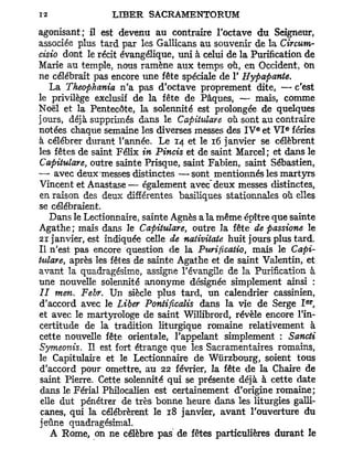 agonisant; il est devenu au contraire l'octave du Seigneur,
associée plus tard par les Gallicans au souvenir de la Circum-
cisio dont le récit évangélique, uni à celui de la Purification de
Marie au temple, nous ramène aux temps où, en Occident, On
ne célébrait pas encore une fête spéciale de 1' Hypapante.
    La Theophania n'a pas d'octave proprement dite, — c'est
le privilège exclusif de la fête de Pâques, — mais, comme
Noël et la Pentecôte, la solennité est prolongée de quelques
jours, déjà supprimés dans le Capitula?e où sont au contraire
                                                    e      e
notées chaque semaine les diverses messes des I V et V I fériés
à célébrer durant l'année. Le 14 et le 16 janvier se célèbrent
les fêtes de saint Félix in Pincis et de saint Marcel; et dans le
Capitulare outre sainte Prisque, saint Fabien, saint Sébastien,
          t

— avec deux messes distinctes —sont mentionnés les martyrs
Vincent et Anastase— également avec" deux messes distinctes,
en raison des deux différentes basiliques stationnales où elles
se célébraient.
    Dans le Lectionnaire, sainte Agnès a la même épître que sainte
Agathe ; mais dans le Capitulare, outre la fête de passione le
21 janvier, est indiquée celle de nativitaie huit jours plus tard.
Il n'est pas encore question de la Ptwificatio, mais le Capi-
tulare, après les fêtes de sainte Agathe et de saint Valentin, et
avant la quadragésime, assigne l'évangile de la Purification à
une nouvelle solennité anonyme désignée simplement ainsi :
II men. Febr. Un siècle plus tard, un calendrier cassinien,
                                                               er
d'accord avec le Liber Poniificalis dans la vie de Serge I ,
et avec le martyrologe de saint Willibrord, révèle encore l'in-
certitude de la tradition liturgique romaine relativement à
cette nouvelle fête orientale, l'appelant simplement : Sancti
Symeonis. Il est fort étrange que les Sacramentaires romains,
le Capitulaire et le Lectionnaire de Wùrzbourg, soient tous
d'accord pour omettre, au 22 février, la fête de la Chaire de
saint Pierre. Cette solennité qui se présente déjà à cette date
dans le Férial Philocalien est certainement d'origine romaine;
 elle dut pénétrer de très bonne heure dans les liturgies galli-
 canes, qui la célébrèrent le 18 janvier, avant l'ouverture du
jeûne quadragésimal.
    A Rome, on ne célèbre pas de fêtes particulières durant le
 