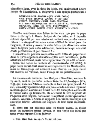 cinquième ligne, avec la date du décès, qui, maintenant altère
le sens de l'inscription, a été gravée à une époque postérieure :
        BENEMERENTI - TOVTNE • QVE • CVM . COI (u)
        GRM - SVVM • HABVfT - ANNOS • V • ET - D(t)
        CESSIT . ANNORVM • XXII • QVE - COMPA(ra)
        BIT . SIBI • ARCO(so)LIVM . IN • CAI-LISTI • AD . DOMN(um)
        DEPOSIT(a) • (d)IE - III - IDVS • FEBRVARIAS
        CAIVM . FCIET • COIVGI - SVAE - MERENTI . IN • PACE

   Eusèbe mentionne une lettre écrite vers 170 par le pape
Soter (166-175?) à Denis, évêque de Corinthe, et à laquelle
celui-ci répondit par une missive où on lisait ces paroles mémo-
rables : « Aujourd'hui nous avons célébré le saint jour du
Seigneur, et nous y avons lu votre lettre que désormais nous
lirons toujours pour notre édification, comme celle qui nous fut
                                         x
écrite précédemment par Clément . »
   Harnack a cru pouvoir reconnaître cette lettre du pape Soter
dans ce qu'on appelle la deuxième épître aux Corinthiens, jadis
attribuée à Clément, mais cette hypothèse n ' a p a s été admise.
                                                            e
   Selon une notice de l'auteur du Praedestinatus (v siècle), le
pape Soter aurait écrit aussi un ouvrage contre les Montanistes,
mais ce témoignage est accueilli avec réserve. Le pape Soter
fut enseveli au Vatican, selon l'usage de ses prédécesseurs.

   La messe est du Commun des Martyrs : Sanctitui comme le
                                                        y

14 avril, sauf la première lecture tirée de Y Apocalypse (xix,
1-9), qui, avec ses Alléluia, s'adapte si bien au cycle pascal. Au
ciel, les martyrs jouissent déjà des prémices du nouveau royaume
messianique et, associés au Christ dans les triomphes, comme ils
le furent dans les tourments, ils célèbrent la fête nuptiale de
l'Agneau avec l'Église. Sans cesse ils répètent le cantique sacré :
« Amen. Alléluia. » Amen se rapporte à la vision béatifique qui
couronne leur foi; Alléluia est l'hymne de leur cœur reconnais-
sant.
   Si cette fête est célébrée hors du temps pascal, la messe
revêt un caractère moins joyeux, et son t e x t e est celui que
nous avons rapporté le 22 janvier.

  1. Eus., Hist. EccL, iv, 23, P. G., xx, col.   390.
 