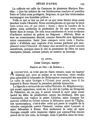 La collecte est celle du Commun de plusieurs Martyrs Pon-
tifes : « Que les mérites de vos bienheureux martyrs et pontifes
Soter et Caïus nous protègent, Seigneur, et que leur intercession
accompagne nos humbles prières. »
   Voilà ce qui se fait au ciel et ce que nous ferons nous aussi
pendant toute l'éternité. Nous contemplerons ce que sur la terre
nous avons cru, et par notre « Amen » dans la lumière de la
gloire, nous scellerons la profession de foi que nous avons
émise dans le temps. De cela nous exulterons et nous rendrons
d'ardentes actions de grâces au Seigneur : Alléluia. Mais ce
sera un remerciement éternel, comme éternelle sera également
notre communion. Saint Jean compare cette vraie « Eucha-
ristie » d'alleluia aux vapeurs d'un encens parfumé qui rem-
plissent toute l'éternité : Et fumus eius ascendit n omnia saecula
saeculorum, puisque dans le ciel la possession de Dieu ne nous
manquera jamais, comme jamais ne cessera sa louange.

                            23 AVRIL.
                     Saint Georges, martyr.
                 Station au titre « de Belabru ».
   UJOURD'HUI, ce n'est pas un Saint romain, mais un m a r t y r
A    oriental qui, avec sa palme et sa couronne, vient rendre
plus splendide le triomphe du Rédempteur ressuscité des morts.
Le culte de saint Georges a l'Orient pour patrie, mais il fut
importé à Rome durant la première période byzantine.
  La légende a entouré de ses voiles l'histoire du Mégalomartyr,
qui aurait appartenu, croit-on, à la cité de Lydda ou Diospolis
de Palestine, où, en 303, il aurait trouvé la mort pour avoir
lacéré les édits de persécution contre les chrétiens. Dès que
Constantin eut vaincu le païen Licinius, saint Georges fut
partout célébré en Orient comme le défenseur armé de l'Église,
son Tpo7uato<p6poç, c'est-à-dire celui qui porte le trophée de la
victoire remportée contre l'ennemi, comme saint Laurent et
saint Sébastien à Rome. Non seulement le culte de saint
Georges remplit cette immense région qui aujourd'hui encore
prend de lui son nom, la Géorgie, mais il pénétra dans les litur-
 