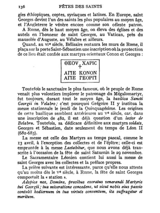 gies éthiopiques, copies, syriaques et latines. E n Europe, saint
Georges devint l'un des saints les plus populaires au moyen âge,
et l'Angleterre le vénère encore comme son céleste patron.
  A Rome, dès le haut moyen âge, on éleva des églises et des
autels en l'honneur de saint Georges, au Vatican, près du
mausolée d'Auguste, au Vélabre et ailleurs.
                 e
  Quand, au v i siècle, Bélisaire restaura les murs de Rome, il
plaça s ur la porte Saint-Sébastien une inscription où la protection
de ce lieu était confiée aux martyrs orientaux Conon et Georges :

                           0 E O V . XAPIC
                                  T
                           ATÏEKONON
                           AHE TEOPri

   Toutefois le sanctuaire le plus fameux, où le peuple de Rome
venait plus volontiers implorer le patronage du Mégalomartyr,
fut toujours, durant tout le moyen âge, la basilica Sancti
Georgii in Velabro; c'est pourquoi Grégoire I I y institua la
messe stationnale le jeudi de la Ouinquagésime. Les origines
                                                 E
de cette basilique semblent antérieures au V siècle, car, dans
une inscription de 482, il est déjà question d'un lector de
Belabru. Toutefois, sa dédicace définitive aux martyrs soldats,
Georges et Sébastien, date seulement du temps de Léon I I
(682-683).
   La messe est celle des Martyrs au temps pascal, comme le
13 avril, à l'exception des collectes et de l'épître; celle-ci est
empruntée à la messe Laetabitur, que nous avons déjà tran-
scrite à l'occasion de la fête de saint Saturnin le 29 novembre.
   Le Sacramentaire Léonien contient lui aussi ta messe de
saint Georges avec les collectes et la préface propres.
   La prière suivante est intéressante, parce qu'elle nous atteste
                       E
qu'au moins dès le V siècle, à Rome, la fête de saint Georges
comportait la « station ».
   Adspice nos, Domine, precibus exoratus venerandi Martyris
tui Georgii; tua miseratione concedens, ut sicut nobis eius passio
contidii hodiernum in tua virtufe conventum, ita suffragetur et
meritum.
 