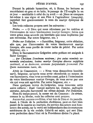 Durant la période byzantine, où, à Rome, les lectures se
succédaient en grec et en latin, le passage de l'Évangile lu en
ce jour — semblable à celui du 14 avril — où Jésus se compare
lui-même à une vigne et son Père à l'agriculteur (yewpyoç),
rappelait fort gracieusement le nom du martyr éponyme de
la fête.
   Les trois collectes propres sont les suivantes :
   Prière. — « O Dieu qui nous réjouissez par les mérites et
l'intercession de votre bienheureux martyr Georges; faites que
votre grâce nous accorde ces bienfaits que nous implorons par
son entremise. Par notre Seigneur, etc. »
   Prière sur Vohlaiion. — « Sanctifiez, Seigneur, cette oblation,
afin q ue, par l'intercession de votre bienheureux martyr
Georges, elle nous purifie de toute tache de péché. Par notre
Seigneur, etc. »
   Dans le Sacramentaire Grégorien cette préface est assignée à
Saint Georges;
   ... per Christum Dominum nostrum; pro cuius nominis ve-
neranda confessione, beatus martyr Georgius diversa supplicia
sustinuit, et ea devincens, coronam perpetuitatis promeruit. Per
Quem maiestatem tuarn, etc.
   Après la Communion. — « Nous vous demandons humble-
ment, Seigneur, qu'après nous avoir réconfortés au moyen de
vos Sacrements, vous nous accordiez aussi, grâce à l'intercession
de votre bienheureux martyr Georges, de vous servir par une
vie qui vous soit agréable. Par notre Seigneur, etc. »
   Dans quelques textes du Grégorien, nous trouvons cette
autre collecte : Beati Georgii martyris tui, Domine, suffragiis
exoratus, perccpta Sacramenti lui virtute défende. Per Dominum.
   Hors du temps pascal, la messe est du Commun : In virtute,
comme le 14 février, mais les collectes sont propres.
   Aucun état, aucune condition, n'est loin de Dieu et du paradis.
Aussi, à l'école de la perfection chrétienne, peut-on fort bien
passer de la caserne au martyre, du service des armes a u x hon-
neurs des autels, car la vertu est indépendante des circonstances
extérieures de la vie sociale. Celui-là est saint, qui sert Dieu
avec perfection dans l'état où la Providence divine l'a placé.
 