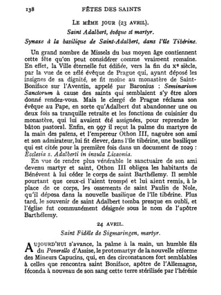 L E MÊME JOUR (23      AVRIL).
                 Saint Adalbert, évéque et martyr.
Synaxe à la basilique de Saint-Adalbert, dans Vile         Tibérine.
   Un grand nombre de Missels du bas moyen âge contiennent
cette fête qu'on peut considérer comme vraiment romaine.
                                                             e
En effet, la Ville éternelle fut édifiée, vers la fin du X siècle,
par la vue de ce zélé évêque de Prague qui, ayant déposé les
insignes de sa dignité, se fit moine au monastère de Saint-
Boniface sur l'Aventin, appelé par Baronius : Seminarium
Sanctorum à cause des saints qui semblaient s'y être alors
donné rendez-vous. Mais le clergé de Prague réclama son
évêque au Pape, en sorte qu'Adalbert dut abandonner une ou
deux fois sa tranquille retraite et les fonctions de cuisinier du
monastère, qui lui avaient été assignées, pour reprendre le
bâton pastoral. Enfin, en 997 il reçut la palme du martyre de
la main des païens, et l'empereur Othon I I I , naguère son ami
et son admirateur, lui fit élever, dans l'île tibérine, une basilique
qui est citée pour la première fois dans un document de 1029 :
Ecclesia s. Adalberii in insula Licaonia.
   En vue de rendre plus vénérable le sanctuaire de son ami
devenu martyr et saint, Othon I I I obligea les habitants de
Bénévent à lui céder le corps de saint Barthélémy. Il semble
pourtant que ceux-ci l'aient trompé et lui aient remis, à la
place de ce corps, les ossements de saint Paulin de Noie,
qu'il déposa dans la nouvelle basilique de l'île tibérine. Plus
tard, le souvenir de saint Adalbert tomba presque en oubli, et
l'église fut communément désignée sous le nom de l'apôtre
Barthélémy.
                            24 AVRIL.
              Saint Fidèle de Sigmaringen martyr.
                                            i



   UJOURD'HUI s'avance, la palme à la main, un humble fils
A Mineurs Capucins, qui,leenprotomartyr de la nouvelle réforme
des
    du Poverello d'Assise,
                              des circonstances fort semblables
à celles que rencontra saint Boniface, apôtre de l'Allemagne,
féconda à nouveau de son sang cette terre stérilisée par l'hérésie
 