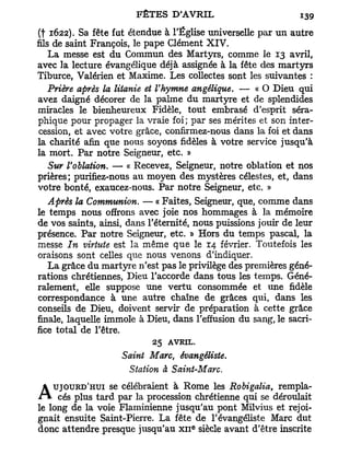 (t 1622). Sa fête fut étendue à l'Église universelle par un autre
fils de saint François, le pape Clément XIV.
    La messe est du Commun des Martyrs, comme le 13 avril,
avec la lecture évangélique déjà assignée à la fête des martyrs
Tiburce, Valérien et Maxime. Les collectes sont les suivantes :
   Prière après la litanie et l'hymne angélique. — « O Dieu qui
avez daigné décorer de la palme du martyre et de splendides
miracles le bienheureux Fidèle, tout embrasé d'esprit séra-
phique pour propager la vraie foi; par ses mérites et son inter-
cession, et avec votre grâce, confirmez-nous dans la foi et dans
la charité afin que nous soyons fidèles à votre service jusqu'à
la mort. Par notre Seigneur, etc. »
    Sur l'ablation. — « Recevez, Seigneur, notre oblation et nos
prières; purifiez-nous au moyen des mystères célestes, et, dans
votre bonté, exaucez-nous. Par notre Seigneur, etc. »
    Après la Communion. — « Faites, Seigneur, que, comme dans
le temps nous offrons avec joie nos hommages à la mémoire
de vos saints, ainsi, dans l'éternité, nous puissions jouir de leur
présence. Par notre Seigneur, etc. » Hors du temps pascal, la
messe In virtute est la même que le 14 février. Toutefois les
oraisons sont celles que nous venons d'indiquer.
    La grâce du martyre n'est pas le privilège des premières géné-
rations chrétiennes, Dieu l'accorde dans tous les temps. Géné-
ralement, elle suppose une vertu consommée et une fidèle
correspondance à une autre chaîne de grâces qui, dans les
conseils de Dieu, doivent servir de préparation à cette grâce
finale, laquelle immole à Dieu, dans l'effusion du sang, le sacri-
fice total de l'être.
                           25   AVRIL.
                    Saint Marc, évangéliste.
                      Station à Saint-Marc.
    UJOURD'HUI se célébraient à Rome les Robigalia,     rempla-
A    cés plus tard par la procession chrétienne qui se déroulait
le long de la voie Flaminienne jusqu'au pont Milvius et rejoi-
gnait ensuite Saint-Pierre. La fête de l'évangéliste Marc dut
                                     e
donc attendre presque jusqu'au x n siècle avant d'être inscrite
 