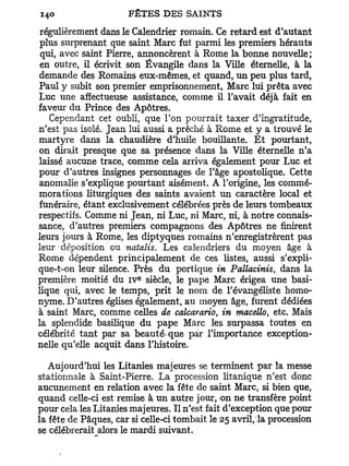 régulièrement dans le Calendrier romain. Ce retard est d'autant
plus surprenant que saint Marc fut parmi les premiers hérauts
 qui, avec saint Pierre, annoncèrent à Rome la bonne nouvelle;
 en outre, il écrivit son Évangile dans la Ville éternelle, à la
demande des Romains eux-mêmes, et quand, un peu plus tard,
Paul y subit son premier emprisonnement, Marc lui prêta avec
Luc une affectueuse assistance, comme il l'avait déjà fait en
faveur du Prince des Apôtres.
   Cependant cet oubli, que l'on pourrait taxer d'ingratitude,
n'est pas isolé. Jean lui aussi a prêché à Rome et y a trouvé le
martyre dans la chaudière d'huile bouillante. E t pourtant,
on dirait presque que sa présence dans la Ville éternelle n'a
laissé aucune trace, comme cela arriva également pour Luc et
pour d'autres insignes personnages de l'âge apostolique. Cette
anomalie s'explique pourtant aisément. A l'origine, les commé-
morations liturgiques des saints avaient un caractère local et
funéraire, étant exclusivement célébrées près de leurs tombeaux
respectifs. Comme ni Jean, ni Luc, ni Marc, ni, à notre connais-
sance, d'autres premiers compagnons des Apôtres ne finirent
leurs jours à Rome, les diptyques romains n'enregistrèrent pas
leur-déposition ou natalis. Les calendriers du moyen âge à
Rome dépendent principalement de ces listes, aussi s'expli-
que-t-on leur silence. Près du portique in Pallacinis, dans la
                         e
première moitié du i v siècle, le pape Marc érigea une basi-
lique qui, avec le temps, prit le nom de l'évangéliste homo-
nyme. D'autres églises également, au moyen âge, furent dédiées
à saint Marc, comme celles de calcarario, in tnacello, etc. Mais
la splendide basilique du pape Marc les surpassa toutes en
célébrité tant par sa beauté-que par l'importance exception-
nelle qu'elle acquit dans l'histoire.

   Aujourd'hui les Litanies majeures se terminent par la messe
stationnale à Saint-Pierre. La procession litanique n'est donc
aucunement en relation avec la fête de saint Marc, si bien que,
quand celle-ci est remise à un autre jour, on ne transfère point
pour cela les Litanies majeures. Il n'est fait d'exception que pour
la fête de Pâques, car si celle-ci tombait le 25 avril, la procession
se célébrerait alors le mardi suivant.
 