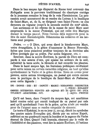 Dans le bas moyen âge disparut de Rome tout souvenir des
Robigalia avec le parcours traditionnel du classique cortège
de la jeunesse romaine le long de la voie Flaminienne. L a pro-
cession avait accoutumé de se rendre du Latran à la basilique
de Saint-Marc, et, de là, se dirigeait vers Saint-Pierre; ce rite
                                                              e
demeura en vigueur jusqu'à la seconde moitié du x i x siècle.
  Les antiennes et les répons de la messe de saint Marc sont
empruntés à la messe Protexisti, qui est celle des Martyrs
durant le temps pascal. Nous l'avons déjà rapportée pour la
fête de saint Herménégilde. Néanmoins les collectes et les lec-
tures sont propres.
   Prière. — « O Dieu, qui avez élevé le bienheureux Marc,
votre évangéliste, à la grâce d'annoncer la Bonne Nouvelle,
faites que nous puissions profiter toujours de sa doctrine afin
d'être protégés par sa prière. Par notre Seigneur, etc. »
   Souvent, dans la sainte Écriture, la parole de Dieu est com-
parée à une source d'eau, qui apaise les ardeurs de la soif,
rafraîchit la terre aride, la féconde et fait reverdir les plantes.
  Dans le haut moyen âge, les fontaines publiques revêtaient
pour cette raison un certain caractère religieux, en tant qu'elles
symbolisaient le Verbe et la grâce divine. Nous en avons pour
preuve, entre autres témoignages, un ftuteal qui existe encore
sous le portique de la basilique de Saint-Marc de Pallacine,
avec cette légende :
DE • DONIS • DEI - ET - SANCTI • MARCI • ÏOHANNES • PRESBITER
                                               [ • FIERI - ROGABIT
OMNES - SITIENTES • VENITE - AD - AQVAS • ET - SI • QVIS . DE • ISTA
TVLERIT - ANATHEMA * SIT.                         [ • AQVA . PRETIO

   Qu'il est beau, dans l'esprit du moyen âge, cet anathème
lancé contre celui qui aurait trafiqué de ce ftuteal par cela
seul qu'il symbolisait l'eau de la grâce, qu'on n'eût pu vendre
pour de l'argent sans se rendre coupable de simonie.
   Le texte d'Ézéchiel, lu en ce jour (1,10-14), décrit les symboles
des quatre saints Évangiles qui, dictés par un même Esprit,
reflètent en un quadruple rayon la lumière et la sagesse du Verbe
éternel de Dieu. Quand l'œil humain, obscurci par le voile de
l'infidélité et des passions, veut lire la sainte Écriture, il l'estime
 