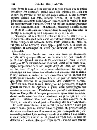 sans doute le livre le plus simple et le plus puéril qui se puisse
 imaginer. Au contraire, quand avec une humble foi l'œil pur
 et fort du croyant se fixe sur ces pages sacrées, la vue demeure
 comme éblouie par cette lumière divine, et l'intellect créé,
 pénétrant les secrets delà Sagesse incréée, sent la vanité de tous
 les raisonnements humains. C'est à cet état de sublime ignorance
 que fut élevé saint P a u l — e t , après lui, beaucoup d'autres saints
 — et dont il déclare ne trouver dans le langage terrestre ni
 paroles ni concepts aptes à exprimer ce qu'il y a vu.
    L'Évangile est semblable à celui de la fête de saint Tite, le
 6 février ; c'est le récit de la vocation et de la mission des soixante-
douze disciples du Sauveur. Selon toute probabilité, Marc ne
fut pas de ce nombre; mais appelé plus tard à la suite du
Seigneur, il accomplit lui aussi parfaitement les œuvres de
l'apostolat.
   Des historiens récents ont voulu voir dans les documents
scripturaires quelque allusion au caractère un peu timide de
saint Marc. Quand, au soir de l'arrestation de Jésus, le jeune
Marc, éveillé en sursaut de son sommeil, sortit sur la route enve-
loppé simplement dans son ample drap de toile, on l'arrêta,
et lui, tout effrayé, se débarrassa adroitement du drap et
s'échappa nu des mains des soldats. Cet incident dut toutefois
l'impressionner et influer sur son caractère craintif; il était fait
plutôt pour travailler docilement dans une position subordonnée
que pour assumer la responsabilité des initiatives hardies.
Elevé au sein d'une famille distinguée de Jérusalem, et ayant
grandi au milieu des Apôtres, le jeune Marc accompagna son
cousin Barnabe et saint Paul dans leur première mission aposto-
lique en Pamphilie et finit par perdre courage à cause de la har-
diesse audacieuse des deux missionnaires juifs qui, en terre
païenne, traitaient librement avec les Gentils exécrés de la
Thora, et leur donnaient part à l'héritage des fils d'Abraham.
   En cette circonstance, Marc sentit que son heure n'avait pas
encore sonné pour ce service d'avant-garde, et, prenant congé
des deux missionnaires, il retourna au port tranquille de Jéru-
salem. Cependant il portait le germe de la vocation à l'apostolat,
et c'est pourquoi il ne se sentit point en repos dans la paisible
demeure du Cénacle. Quelque temps après il voulut faire comme
 