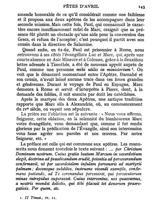 amende honorable de ce qu'il considérait comme une faiblesse
 et il proposa aux deux apôtres de les accompagner dans leur
 seconde mission. Mais cette fois, Paul, qui connaissait le carac-
 tère encore insuffisamment mûri de Marc, craignit que sa pré-
 sence fût plutôt un obstacle qu'une aide pour la conversion des
 Grecs, et refusa de l'accepter; c'est pourquoi il partit avec son
 cousin dans la direction de Salamine.
    Quand enfin, en 61-62, Paul est prisonnier à Rome, nous
 retrouvons à ses côtés l'évangéliste Luc et Marc, qui, après une
 courte absence en Asie Mineure et à Colosses, grâce à la deuxième
lettre adressée à Timothée, a été de nouveau appelé auprès de
                                                           x
Paul, comme une personne mihi utilis in ministerium . On
voit que le désaccord momentané entre l'Apôtre, Barnabe et
son cousin, n'avait laissé aucune trace dans ces âmes grandes
et généreuses. Durant le voyage de Paul en Espagne, Marc
demeura à Rome et servit d'interprète à Pierre, dont, à la
demande des fidèles, il mit ensuite par écrit les catéchèses.
   Après le martyre des deux Apôtres, une antique tradition
rapporte que Marc alla à Alexandrie, où, au commencement
      e
du i v siècle, on voyait son sépulcre.
   La prière sur l'oblation est la suivante : « Nous vous offrons,
Seigneur, cette oblation, en la solennité du bienheureux Marc
votre évangéliste, vous demandant que, comme il fut rendu
glorieux par la prédication de l'Évangile, ainsi son intercession
vous fasse agréer nos paroles et nos œuvres. Par notre
Seigneur, etc. »
   La préface est celle qui est commune aux apôtres. Les manu-
scrits nous donnent toutefois le texte suivant : ... per Christum
Dominum nostrum. Cuius gratia beatum Marcum in sacerdotium
elegit, doctrina ad praedicandum erudit, potentia ad perseverandum
confirmavit, ut per sacerdotalem infulam perveneriv ad martyrii
palmam ; docensque subditos, instruens vivendi exemplo, confir-
mans patiendo, ad Te coronandus perveniret, qui persecutorum
minas intrepidus superasset. Cuius interventus nos quaesumus
                                               t               t

a nosiris mundet delictis, qui tibi piacuit tôt donorum praero-
gaiivis. Per quem etc.t




  T. 77 Timot., iv,       11.
 