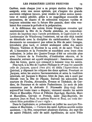 Carême, mais chaque jour a sa propre station dans l'église
assignée, avec une messe spéciale, qui s'inspire des grands
souvenirs religieux locaux, pour rendre le jeûne moins mono-
tone et moins pénible, grâce à ce magnifique ensemble de
processions, de chants et de solennités toujours variées et
toujours orientées vers la future fête pascale, dont elles vou-
laient être comme le prélude et la préparation.
   A la différence des autres livres liturgiques romains qui
mentionnent la fête de la Pascha annotina, ou commémo-
ration du baptême reçu Tannée précédente, le Capitulaire et le
Lectionnaire de Wurzbourg l'omettent, tel un rite déjà tombé
en désuétude avec la discipline du catéchuménat. Ces deux
documents ne connaissent pas même la fête de saint Georges,
introduite plus tard, et notent seulement celles des saints
Tiburce, Valérien et Maxime le 14 avril, et de saint Vital le
28. L'Ascension et la Pentecôte se succèdent avec leurs rites
 ordinaires; le jeûne des Quatre-Temps d'été ne coïncide plus
avec l'octave de la Pentecôte, d'institution récente, et le
dimanche suivant est appelé simplement : Sanctorum, comme
chez les Grecs, parce que consacré à honorer tous les saints.
   Plus tard, à la fête de l'apôtre Philippe le I mai fut associée
                                               er



 celle de Jacques, quand (vers 561) on dédia l'Apostoleion du
 Quirinal, y déposant les reliques des deux apôtres. Pourtant ce
 Jacques, selon les anciens Sacramentaires et selon la tradition
 orientale, est Jacques le Majeur, frère de Jean, mis à mort par
 Hérode vers la fête de Pâques.^ Suivent les solennités des
martyrs de Ficulea, Alexandre, Évence et Théodule, de Gor-
 dien, de Pancrace et de sainte Pudentienne. Le mois de juin
 commence par la dedicatio S. Nicomedis (619 - 625) dont
aujourd'hui toute trace a disparu; viennent ensuite les saints
 Pierre et Marcellin, Prime et Félicien (642-649), Basilide, Marc
et Marcellien, Gervais et Protais, saint Jean-Baptiste, les
 martyrs Jean et Paul, les apôtres Pierre et Paul, ces trois der-
 nières fêtes précédées d'une « vigile ».
   Dans le Capitulaire, se présentent en juillet les martyrs Pro-
 cessus et Martinien, — l'octave des saint Apôtres semble moins
 ancienne, —la fête, comportant plusieurs stations, des sept fils
 de sainte Félicité; celle de saint Apollinaire, de saint Félix
 