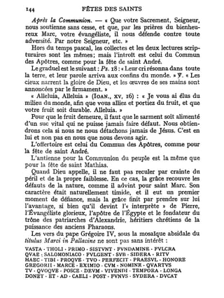 Après la Communion. — « Que votre Sacrement, Seigneur,
nous soutienne sans cesse, et que, par les prières du bienheu-
reux Marc, votre évangéliste, il nous défende contre toute
adversité. Par notre Seigneur, etc. »
   Hors du temps pascal, les collectes et les deux lectures scrip-
turaires sont les mêmes; mais l'introït est celui du Commun
des Apôtres, comme pour la fête de saint André.
   Le graduel est le suivant : Ps. 18 : « Leur cri résonna dans toute
la terre, et leur parole arriva aux confins du monde. » f. « Les
cieux narrent la gloire de Dieu, et les œuvres de ses mains sont
annoncées par le firmament. »
   « Alléluia, Alléluia » (IOAN., xv, 16) : « J e vous ai élus du
milieu du monde, afin que vous alliez et portiez du fruit, et que
votre fruit soit durable. Alléluia. »
   Pour que le fruit demeure, il faut que le sarment soit alimenté
d'un suc vital qui ne puisse jamais faire défaut. Nous obtien-
drons cela si nous ne nous détachons jamais de Jésus. C'est en
lui et non pas en nous que nous devons agir.
   L'offertoire est celui du Commun des Apôtres, comme pour
la fête de saint André.
   L'antienne pour la Communion du peuple est la même que
pour la fête de saint Mathias.
   Quand Dieu appelle, il ne faut pas reculer par crainte du
péril et de la propre faiblesse. En ce cas, la grâce recouvre les
défauts de la nature, comme il advint pour saint Marc. Son
caractère était naturellement timide, et il eut un premier
moment de défiance, mais la grâce finit par prendre sur lui
l'avantage, si bien qu'il devint 1'« interprète » de Pierre,
l'Évangéliste glorieux, l'apôtre de l'Egypte et le fondateur du
trône des patriarches d'Alexandrie, héritiers chrétiens de la
puissance des anciens Pharaons.
   Les vers du pape Grégoire I V , sous la mosaïque absidale du
tiiulus Marci in Pallacine ne sont pas sans intérêt :
VASTA • THOLI - PRIMO . SISTVNT - FVNDAMÎNE - FVLCRA
QVAE SALOMONIACO • FVLGENT - SVB - SIDERA • RITV
      :

HAEC • TIBI . PROQVE • TVO • PERFECIT - PRAESVL - HONORE
GREGORII - MARCE . EXIMIO - CVM - NOMINE . QVARTVS
TV - QVOQVE • POSCE • DEVM - VIVENDI • TEMPORA . LONGA
DONÈT - ET • AD • CAELI - POST • FVNVS - SYDERA - DVCAT
 