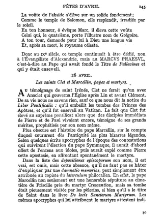La voûte de l'abside s'élève sur un solide fondement ;
  Comme le temple de Salomon, elle resplendit, irradiée par
le soleil.
  En ton honneur, ô évêque Marc, il éleva cette voûte
   Celui qui, le quatrième, porte l'illustre nom de Grégoire.
  A ton tour, demande pour lui à Dieu une longue vie
  Et, après sa mort, le royaume céleste.
              e
   Donc au i x siècle, ce temple continuait à être dédié, non
à l'Évangéliste d'Alexandrie, mais au MARCVS PRAESVL,
c'est-à-dire au Pape qui avait fondé le Titre de Pattacines et
qui y était enseveli.
                            26 AVRIL.
         Les saints Clet et Marcellin, papes et martyrs.

AuAnaclet qui gouverna l'Église après Lin et avant Clément.
   témoignage de saint Irénée, Clet ne ferait qu'un avec

De sa vie nous ne savons rien, sauf ce que nous dit la notice du
Liber Pontificalis : qu'il embellit les tombes des Princes des
Apôtres, et qu'il fut enseveli au Vatican. Le fait que Clet fut
élevé au suprême pontificat alors que des disciples immédiats
de Pierre et de Paul vivaient encore, témoigne de ses grands
mérites, prophétisés par son nom même.
   Plus obscure est l'histoire du pape Marcellin, sur le compte
duquel coururent dès l'antiquité les plus bizarres légendes.
Selon quelques écrits apocryphes de l'époque des contestations
qui suivirent l'élection du pape Symmaque, il aurait d'abord
offert de l'encens aux idoles, puis aurait expié comme Pierre
cette apostasie, en affrontant spontanément le martyre.
   Dans la liste des depositiones episcoporum son nom, il est
vrai, est omis, mais cette absence, qu'il ne faut p a s se h â t e r
d'expliquer p a r une damnatio memoriae, peut simplement être
attribuée au Copiste du laterculum philocalien. En effet, le pape
Marcellin non seulement eut une honorable sépulture au cime-
tière de Priscille près du martyr Crescention, mais sa tombe
était pieusement visitée par les pèlerins, si bien qu'il a le titre
de Saint dans le livre De locis Sanctorum Martyrum. Les
mêmes apocryphes qui lui attribuent le martyre attestent indi-
 