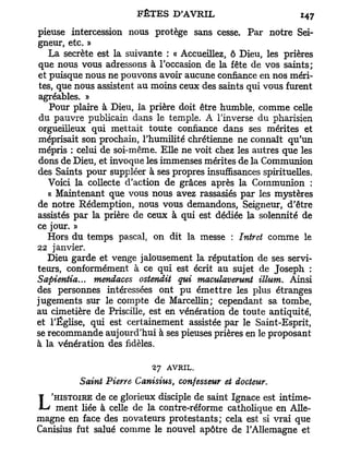 pieuse intercession nous protège sans cesse. Par notre Sei-
gneur, etc. »
   La secrète est la suivante : « Accueillez, ô Dieu, les prières
que nous vous adressons à l'occasion de la fête de vos saints;
et puisque nous ne pouvons avoir aucune confiance en nos méri-
 tes, que nous assistent au moins ceux des saints qui vous furent
 agréables. »
    Pour plaire à Dieu, la prière doit être humble, comme celle
 du pauvre publicain dans le temple. A l'inverse du pharisien
orgueilleux qui mettait toute confiance dans ses mérites et
méprisait son prochain, l'humilité chrétienne ne connaît qu'un
mépris : celui de soi-même. Elle ne voit chez les autres que les
dons de Dieu, et invoque les immenses mérites de la Communion
des Saints pour suppléer à ses propres insuffisances spirituelles.
   Voici la collecte d'action de grâces après la Communion :
   « Maintenant que vous nous avez rassasiés par les mystères
de notre Rédemption, nous vous demandons, Seigneur, d'être
assistés par la prière de ceux à qui est dédiée la solennité de
ce jour. »
   Hors du temps pascal, on dit la messe : Intret comme le
22 janvier.
   Dieu garde et venge jalousement la réputation de ses servi-
teurs, conformément à ce qui est écrit au sujet de Joseph :
Sapientia... mendaces ostendit qui maculaverunt Muni. Ainsi
des personnes intéressées ont pu émettre les plus étranges
jugements sur le compte de Marcellin; cependant sa tombe,
au cimetière de Priscille, est en vénération de toute antiquité,
et l'Église, qui est certainement assistée par le Saint-Esprit,
se recommande aujourd'hui à ses pieuses prières en le proposant
à la vénération des fidèles.

                           27 AVRIL.
          Saint Pierre Canisius, confesseur et docteur.
   'HISTOIRE de ce glorieux disciple de saint Ignace est intime-
L ment liée à celle de la contre-réforme catholique en Alle-
magne en face des novateurs protestants; cela est si vrai que
Canisius fut salué comme le nouvel apôtre de l'Allemagne et
 
