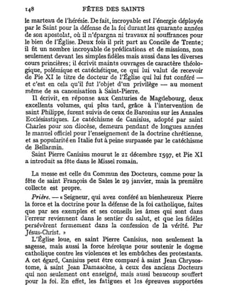 le marteau de l'hérésie. De fait, incroyable est l'énergie déployée
par le Saint pour la défense de la foi durant les quarante années
de son apostolat, où il n'épargna ni travaux ni souffrances pour
le bien de l'Église. Deux fois il prit part au Concile de Trente;
il fit un nombre incroyable de prédications et de missions, non
seulement devant les simples fidèles mais aussi dans les diverses
cours princières; il écrivit maints ouvrages de caractère théolo-
gique, polémique et catéchétique, ce qui lui valut de recevoir
de Pie X I le titre de docteur de l'Église qui lui fut conféré —
et c'est en cela qu'il fut l'objet d'un privilège — au moment
même de sa canonisation à Saint-Pierre.
    I l écrivit, en réponse a u x Centuries de Magdebourg, deux
excellents volumes, qui plus tard, grâce à l'intervention de
 saint Philippe, furent suivis de ceux de Baronius sur les Annales
 Ecclésiastiques. Le catéchisme de Canisius, adopté par saint
 Charles pour son diocèse, demeura pendant de longues années
 le manuel officiel pour l'enseignement de la doctrine chrétienne,
et sa popularité en Italie fut à peine surpassée par le catéchisme
de Bellarmin.
    Saint Pierre Canisius mourut le 21 décembre 1597, et Pie X I
a introduit sa fête dans le Missel romain.

   La messe est celle du Commun des Docteurs, comme pour la
fête de saint François de Sales le 29 janvier, mais la première
collecte est propre.
   Prière. — « Seigneur, qui avez conféré au bienheureux Pierre
la force et la doctrine pour la défense de la foi catholique, faites
que par ses exemples et ses conseils les âmes qui sont dans
l'erreur reviennent dans le sentier du salut, et que les fidèles
persévèrent fermement dans la confession de la vérité. Par
Jésus-Christ. »
   L'Église loue, en saint Pierre Canisius, non seulement la
sagesse, mais aussi la force héroïque pour soutenir le dogme
catholique contre les violences et les embûches des protestants.
A cet égard, Canisius peut être comparé à saint Jean Chrysos-
tome, à saint Jean Damascène, à ceux des anciens Docteurs
qui non seulement ont enseigné, mais aussi beaucoup souffert
pour la foi. En effet, les fatigues et les épreuves supportées
 