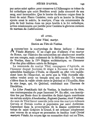 par notre saint apôtre pour conserver à l'Allemagne ce trésor de
foi catholique que saint Boniface avait jadis consacré de son
sang, sont incroyables. Que le laurier du docteur ceigne donc le
front de saint Pierre Canisius; mais qu'à ce laurier la liturgie
ajoute aussi le mérite, le martyre, d'une vie missionnaire de
près de huit lustres dans un pays hostile à la foi catholique,
action missionnaire qui justifie pour Canisius le glorieux surnom
de marteau du Luthéranisme.

                             28   AVRIL.
                      Saint Vital, martyr.
                  Station au Titre de Vestina.
                  le martyrologe de Berne indique : Romae
A   UJOURD'HUI
      Vitalis Martyris. Il ne s'agit pas d'ailleurs d'un martyr
de Rome, car l'histoire des catacombes est absolument muette
sur son compte, mais seulement de la dédicace du Titre romain
                         e
de Vestina, dans la I V Région ecclésiastique, en l'honneur
d'un des plus célèbres saints de Bologne.
   La renommée du martyr Vital, compagnon d'Agricola, en
l'honneur duquel Justinien fit ériger à Ravenne une des plus
splendides basiliques d'Italie, se répandit en effet très rapide-
ment hors de l'Exarchat, en sorte que la Ville éternelle elle-
même voulut avoir un temple sous son vocable. Ce temple
s'élève dans la vallée située entre le Quirinal et l'Esquilin, dans
le vico longo, qui, du Quirinal, conduisait aux Thermes de
Dioclétien.
   Le Liber Pontificalis fait de Vestina, la fondatrice du titre,
                                           e r
une contemporaine du pape Innocent I . En effet, une inscrip-
tion lue par Bosio dans le cimetière de Saint-Agnès mentionne
un certain acolyte A bundantius, Regionis Quartae, tituli Vestinae.
Au nom de Vital furent associés jadis ceux des martyrs milanais
Gervais et Protais rendus si populaires par saint Ambroise.
Cependant dans la prescription de la litania septiformis au
temps de saint Grégoire le Grand, il est ordonné simplement
aux veuves de se ranger en procession in basilica beati Christi
martyris Vitalis. Au moyen âge un monastère était uni au Titre,
 
