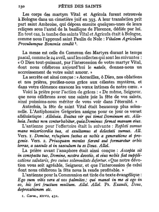 Les corps des martyrs Vital et Agricola furent retrouvés
à Bologne dans un cimetière juif en 393. A leur translation prit
part saint Ambroise, qui déposa ensuite quelques-unes de leurs
reliques sous l'autel de la basilique de Florence, dédiée par lui.
En tout cas, la tombe des saints Vital et Agricola était à Bologne,
comme nous l'apprend saint Paulin de Noie : Vitalem Agricolam
                                1
Proculumque Bononia condit .

   La messe est celle du Commun des Martyrs durant le temps
pascal, comme le 24 avril, sauf les collectes qui sont les suivantes :
« O Dieu tout-puissant, par l'intercession de votre martyr Vital,
dont nous célébrons aujourd'hui le natale, donnez-nous un
accroissement de votre saint amour. »
   La secrète est ainsi conçue : « Accueillez, ô Dieu, nos oblations
et nos prières, purifiez-nous grâce aux célestes mystères, et
dans votre clémence exaucez les vœux intimes de notre cœur. »
   Voici la prière pour l'action de grâces : « De même, Seigneur,
 que nous célébrons avec une sainte joie la fête de vos saints,
ainsi puissions-nous mériter de vous voir dans l'éternité. »
   Autrefois, la fête de saint Vital était beaucoup plus solen-
nelle. L'Antiphonaire Grégorien assigne pour ce jour ce verset
alléluiatique : Alléluia. Beatus vit qui timet Dominum etc. Allé-
luia. Iustus non conturbabitur, quiaDominus firmat manum eius.
   L'antienne pour l'offertoire était la suivante : Repleti sumus
mane misericordia tua, et exultamus et délectati sumus. AIL
Vers. 1. Domine, refugium factus es nobis a generatione et pro-
genie. Vers. 2. Priusquam montes fièrent aut formaretur orbis
terrae, a saeculo et in saeculum tu es Deus. Allel.
   La prière avant l'anaphore était ainsi conçue : Accepta sit
in conspectu tuo, Domine, nostra devotio, et eius nobis fiât suppli-
catione salutaris, pro cuius solemnitate defertur. « Que notre dévo-
tion vous soit agréable, Seigneur, et que l'intercession de celui
dont nous célébrons la fête nous la rende profitable. »
   L'antienne pour la Communion est tirée du texte évangélique :
Ego sum vitis vera et vos palmites; qui manet in me et ego in
eo, hic fert fructum multum. Allel. Allel. Ps. Exaudi, Deus,
deprecationem etc.
  1. Carm., x x v u ,   432.
 