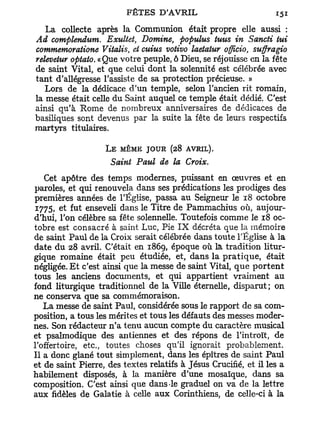 La collecte après la Communion était propre elle aussi :
Ad complendum. Exultet, Domine, populus tuus in Sancti lui
commemoratione Vitalis, et cuius votivo laetatur officio, suffragio
relevetur optato. «Que votre peuple, ô Dieu, se réjouisse en la fête
de saint Vital, et que celui dont la solennité est célébrée avec
tant d'allégresse l'assiste de sa protection précieuse. »
   Lors de la dédicace d'un temple, selon l'ancien rit romain,
la messe était celle du Saint auquel ce temple était dédié. C'est
ainsi qu'à Rome de nombreux anniversaires de dédicaces de
basiliques sont devenus par la suite la fête de leurs respectifs
martyrs titulaires.

                    L E MÊME JOUR (28 AVRIL).
                      Saint Paul de la Croix.
   Cet apôtre des temps modernes, puissant en œuvres et en
paroles, et qui renouvela dans ses prédications les prodiges des
premières années de l'Église, passa au Seigneur le 18 octobre
 1775, et fut enseveli dans le Titre de Pammachius où, aujour-
d'hui, l'on célèbre sa fête solennelle. Toutefois comme le 18 oc-
tobre est consacré à saint Luc, Pie I X décréta que la mémoire
de saint Paul de la Croix serait célébrée dans toute l'Église à la
date du 28 avril. C'était en 1869, époque où là tradition litur-
gique romaine était peu étudiée, et, dans la p r a t i q u e , était
négligée. E t c'est ainsi que la messe de saint Vital, que p o r t e n t
tous les anciens documents, et qui appartient vraiment au
fond liturgique traditionnel de la Ville éternelle, disparut; on
ne conserva que sa commémoraison.
   La messe de saint Paul, considérée sous le rapport de sa com-
position, a tous les mérites et tous les défauts des messes moder-
nes. Son rédacteur n'a tenu aucun compte du caractère musical
et psalmodique des antiennes et des répons de l'introït, de
l'offertoire, etc., toutes choses qu'il ignorait probablement.
Il a donc glané tout simplement, dans les épîtres de saint Paul
et de saint Pierre, des textes relatifs à Jésus Crucifié, et il les a
habilement disposés, à la manière d'une mosaïque, dans sa
composition. C'est ainsi que dans-le graduel on va de la lettre
aux fidèles de Galatie à celle aux Corinthiens, de celle-ci à la
 