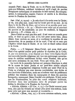 secundo. Pétri; dans le Trait, on va de Pierre aux Corinthiens,
puis aux Hébreux, oubliant totalement qu'il s'agit de parties
liturgiques rythmiques et musicales de leur nature. En compen-
sation, la composition respire l'amour et excite à la dévotion
envers la Passion du Sauveur.

   Intr. (Gai., n, 19-20) : « Je suis cloué à la croix avec le Christ ;
je vis, non plus moi, mais c'est le Christ qui vit en moi. J e vis
dans la foi du Fils de Dieu, qui m'aima et se sacrifia pour moi.
Alléluia, Alléluia. » Ps. 40 : « Bienheureux celui qui se souvient
du pauvre et du misérable; au jour du malheur, le Seigneur
le sauvera. » y . « Gloire, etc. »
   Jésus-Christ ne veut pas être seul : il est venu au monde pour
nous, et tout ce qu'il a fait, il l'a fait pour notre bien. Jésus
désire donc revivre en nous, et y continuer le mystère de son
incarnation, de sa passion et de sa mort. C'est en ce sens que
l'Apôtre vivait dans le Christ, et en Lui se disait même cloué
à la Croix.
    Prière. — « O Seigneur Jésus-Christ, qui avez doté saint
 Paul d'un spécial amour pour prêcher le mystère de la Croix,
 et, par son entremise, avez disposé que dans votre Église fleurît
une nouvelle famille religieuse; ah ! par son patronage, accordez-
 nous de méditer assidûment ici-bas votre Passion, afin qu'au
 ciel nous jouissions de son fruit. Vous qui vivez, etc. »
    Le texte de la première lecture est presque identique à celui
de la messe de saint Justin et est peut-être mieux adapté
encore. La congrégation religieuse fondée par saint Paul de la
Croix ne s'adonne pas aux œuvres paroissiales, aux écoles ni
aux instituts d'éducation, mais ses membres vont de préférence
prêcher des missions dans les campagnes et dans les pauvres
bourgades, annonçant Jésus Crucifié aux pécheurs. Il faut noter
que les Passionnistes, en plus des vœux religieux habituels,
émettent dans leur profession celui de propager parmi les
fidèles la dévotion à la Passion du Sauveur.
    « Alléluia, Alléluia. » (27 Cor., v, 15.) « Le Christ mourut pour
tous, afin que les vivants ne vivent plus pour eux-mêmes, mais
pour celui qui pour eux mourut et ressuscita. »
   « Alléluia, » (Rom., vin, 17.) « Si nous sommes enfants, nous
 