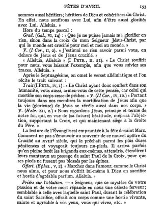 sommes aussi héritiers; héritiers de Dieu et cohéritiers du Christ.
 En effet, nous souffrons avec Lui, afin d'être aussi glorifiés
 avec Lui. Alléluia. »
    Hors du temps pascal :
     Grad. (Gai., vi, 14) : « Que je ne puisse jamais me glorifier en
 rien, sinon dans la croix de mon Seigneur Jésus-Christ, par
  qui le monde est crucifié pour moi et moi au monde. »
     J. (I Cor., 11, 2). « J'estimai ne rien savoir parmi vous, en
 dehors de Jésus et de J é s u s crucifié. »
    « Alléluia, Alléluia » (I PETR,, 11, 21). « Le Christ souffrit
 pour nous, vous laissant l'exemple, afin que vous suiviez ses
 traces. Alléluia. »
    Après le Septuagésime, on omet le verset alléluiatique et Ton
 récite le trait suivant :
    Trait (I PETR., IV, I) : « Le Christ ayant donc souffert dans son
 humanité, vous aussi, armez-vous de cette pensée, car celui qui
 mortifie son corps cesse de pécher. » J. (II Cor., iv, 10.) « Portant
 toujours dans nos membres la mortification de Jésus afin que
la vie (glorieuse) de Jésus se révèle aussi dans nos corps. »
 y . (Hebr. x n , 2.) « Nous regardons Jésus, principe et terme de
notre foi, qui, en vue de (sa future) béatitude, méprisa l'abjec-
 tion, supportant la Croix, et qui maintenant siège à la droite
du Père. »
    La lecture de l'Évangile est empruntée à la fête de saint Marc.
Comment ne pas s'émouvoir au souvenir de ce nouvel apôtre du
                   e
Crucifié au x v m siècle, qui le prêchait parmi les plus dures
pénitences et voyageait toujours nu-pieds. Il arriva parfois
qu'en pleine forêt les brigands eux-mêmes, attendris, étendirent
leurs manteaux au passage de saint Paul de la Croix, pour que
ses pieds ne fussent pas blessés par les épines.
    Offert. (Ephes., v, 2). « Marchez dans l'amour, comme le Christ
nous aima, et pour nous s'offrit lui-même à Dieu en sacrifice
et hostie d'agréable parfum. Alléluia. »
    Prière sur Voblation. — « Seigneur, que ce mystère de votre
passion et de votre mort répande en nous une céleste ferveur;
semblable à celle avec laquelle saint Paul, durant la célébration
du saint Sacrifice, offrait son corps comme une hostie vivante,
sainte et agréable à vos yeux, vous qui vivez, etc. »
 