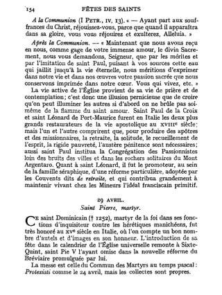 A la Communion (I PETR., IV, 13). « — Ayant part aux souf-
 frances du Christ, réjouissez-vous, parce que quand il apparaîtra
 dans sa gloire, vous vous réjouirez et exulterez, Alléluia. »
   Après la Communion. — « Maintenant que nous avons reçu
en nous, comme gage de votre immense amour, le divin Sacre-
ment, nous vous demandons, Seigneur, que par les mérites et
par l'imitation de saint Paul, puisant à vos sources cette eau
qui jaillit jusqu'à la vie éternelle, nous méritions d'exprimer
dans notre vie et dans nos oeuvres votre passion sacrée que nous
conservons imprimée dans notre cœur. Vous qui vivez, etc. «
   La vie active de l'Église provient de sa vie de prière et de
contemplation; c'est donc une illusion pernicieuse que de croire
qu'on peut illuminer les autres si d'abord on ne brûle pas soi-
même de la flamme du saint amour. Saint Paul de la Croix
et saint Léonard de Port-Maurice furent en Italie les deux plus
                                                          e
grands restaurateurs de la vie apostolique au x v n i siècle;
mais l'un et l'autre comprirent que, pour produire des apôtres
et des missionnaires, la retraite, la solitude, le recueillement de
l'esprit, la rigide pauvreté, l'austère pénitence sont nécessaires;
aussi saint Paul institua la Congrégation des Passionnistes
loin des bruits des villes et dans les rochers solitaires du Mont
Argentaro. Quant à saint Léonard, il fut le promoteur, au sein
de la famille séraphique, d'une réforme particulière, adoptée par
les Couvents dits de retraite, et qui contribua grandement à
maintenir vivant chez les Mineurs l'idéal franciscain primitif.

                            29 AVRIL.
                      Saint Pierre, martyr.

CEtions d'inquisiteur (fcontre les hérétiquesfoi dans ses fonc-
   saint Dominicain
                  e
                         1252), martyr de la
                                              manichéens, fut
très honoré au x v siècle en Italie, où Ton compte un bon nom-
bre d'autels et d'images en son honneur. L'introduction de sa
fête dans le calendrier de l'Église universelle remonte à Sixte-
Quint, saint Pie V l'ayant omise dans la nouvelle réforme du
Bréviaire promulguée par lui.
   La messe est celle du Commun des Martyrs au temps pascal :
Proiexisti comme le 24 avril, mais les collectes sont propres.
 