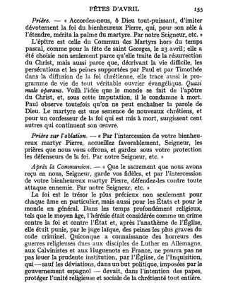 Prière. — « Accordez-nous, ô Dieu tout-puissant, d'imiter
dévotement la foi du bienheureux Pierre, qui, pour son zèle à
l'étendre, mérita la palme du martyre. Par notre Seigneur, etc. »
   L'épître est celle du Commun des Martyrs hors du temps
pascal, comme pour la fête de saint Georges, le 23 avril; elle a
été choisie non seulement parce qu'elle traite de la résurrection
du Christ, mais aussi parce que, décrivant la vie difficile, les
persécutions et les peines supportées par Paul et par Timothée
dans la diffusion de la foi chrétienne, elle trace aussi le pro-
gramme de vie de tout véritable ouvrier évangélique. Quasi
maie operans. Voilà l'idée que le monde se fait de l'apôtre
du Christ, et, sous cette imputation, il le condamne à mort.
Paul observe toutefois qu'on ne peut enchaîner la parole de
Dieu. Le martyre est une semence de nouveaux chrétiens, et
pour un confesseur de la foi qui est mis à mort, surgissent cent
autres qui continuent son œuvre.
   Prière sur Voblation. — « Par l'intercession de votre bienheu-
reux martyr Pierre, accueillez favorablement, Seigneur, les
prières que nous vous offrons, et gardez sous votre protection
les défenseurs de la foi. Par notre Seigneur, etc. »
   Après la Communion. — « Que le sacrement que nous avons
reçu en nous, Seigneur, garde vos fidèles, et par l'intercession
de votre bienheureux martyr Pierre, défendez-les contre toute
attaque ennemie. Par notre Seigneur, etc. »
   La foi est le trésor le plus précieux non seulement pour
chaque âme en particulier, mais aussi pour les É t a t s et pour le
monde en général. Dans les temps profondément religieux,
tels que le moyen âge, l'hérésie était considérée comme un crime
contre la foi et contre l'État et, après l'anathème de l'Église,
elle était punie, par le juge laïque, des peines les plus graves du
code criminel. Quiconque a connaissance des horreurs des
guerres religieuses dues aux disciples de Luther en Allemagne,
aux Calvinistes et aux Huguenots en France, ne pourra pas ne
pas louer la prudente institution, p a r l'Église, de l'Inquisition,
qui—sauf les déviations, dans un but politique, imposées parle
gouvernement espagnol — devait, dans l'intention des papes,
protéger l'unité religieuse et sociale de la chrétienté tout entière.
 