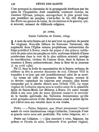 C'est pourquoi la répression de la propagande hérétique par les
soins de l'Inquisition était considérée vraiment comme un
Sanctum Offlcium, puisque, sauvegardant le plus grand bien
que possèdent les peuples, c'est-à-dire la foi, elle éloignait
des Etats ces germes de haine, de révolutions et de guerres, qui,
si souvent, naissent de différends religieux.

                           30 AVRIL.
               Sainte Catherine de Sienne, vierge.

L   E nom de cette Sainte est à lui seul tout un parfum de pureté
     virginale. Nouvelle Débora du Nouveau Testament, elle
resplendit dans l'Église comme prophétesse, restauratrice du
Siège pontifical à Rome, oracle des papes et des princes, média-
trice de paix entre les peuples en lutte, maîtresse éclairée d'âmes
nombreuses dans la voie de la plus sublime sainteté, prodige
de mortification, victime de l'amour divin, dont la flamme la
consuma à Rome prématurément, dans la fleur de sa jeunesse
(t 29 avril 1380).
   Pie II, dans la bulle de canonisation de la Sainte, ordonna de
célébrer sa fête le premier dimanche de mai. Clément V I I I la
transféra à ce jour, qui suit immédiatement celui de sa mort.
   La messe est celle du Commun des Vierges, comme le
10 février; cependant les collectes sont propres; elles furent
composées par le jésuite Alciati sous Urbain VIII. Le corps
virginal de Catherine repose sous le maître-autel de la splendide
église de Sainte-Marie sur Minerve, à Rome. Un autre temple
dédié à son nom près du mont Quirinal conserve le souvenir
de la famille spirituelle des Tertiaires dominicaines qu'elle
avait groupées autour d'elle. Mentionnons aussi la petite église
qui s'élève sous son vocable dans la via Giulia.

   Prière. — « Faites, Seigneur, que, fêtant pieusement l'annuel
natale de votre bienheureuse vierge Catherine, l'exemple d'une
si grande vertu nous soit profitable. Par notre Seigneur, etc. »
  Prière sur l'oblation. — « Que montent à vous, Seigneur, les
prières et l'hostie de salut, embaumée d'un parfum virginal,
 