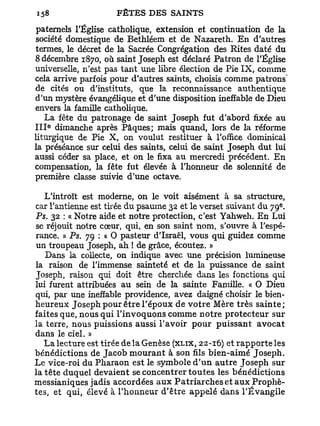 paternels l'Église catholique, extension et continuation de la
société domestique de Bethléem et de Nazareth. E n d'autres
termes, le décret de la Sacrée Congrégation des Rites daté du
8 décembre 1870, où saint Joseph est déclaré Patron de l'Église
universelle, n'est pas t a n t une libre élection de Pie IX, comme
cela arrive parfois pour d'autres saints, choisis comme patrons
de cités ou d'instituts, que la reconnaissance authentique
d'un mystère évangélique et d'une disposition ineffable de Dieu
envers la famille catholique.
    La fête du patronage de saint Joseph fut d'abord fixée au
   e
I I I dimanche après Pâques; mais quand, lors de la réforme
liturgique de Pie X, on voulut restituer à l'office dominical
la préséance sur celui des saints, celui de saint Joseph dut lui
aussi céder sa place, et on le fixa au mercredi précédent. E n
compensation, la fête fut élevée à l'honneur de solennité de
première classe suivie d'une octave.

   L'introït est moderne, on le voit aisément à sa structure,
                                                                       e
car l'antienne est tirée du psaume 32 et le verset suivant du 79 .
Ps. 32 : « Notre aide et notre protection, c'est Yahweh. En Lui
se réjouit notre cœur, qui, en son saint nom, s'ouvre à l'espé-
rance. » Ps. 79 : « O pasteur d'Israël, vous qui guidez comme
un troupeau Joseph, ah ! de grâce, écoutez. »
   Dans la collecte, on indique avec une précision lumineuse
la raison de l'immense sainteté et de la puissance de saint
Joseph, raison qui doit être cherchée dans les fonctions qui
lui furent attribuées au sein de la sainte Famille. « O Dieu
qui, par une ineffable providence, avez daigné choisir le bien-
heureux Joseph pour être l'époux de v o t r e Mère très s a i n t e ;
faites que, nous qui l'invoquons comme notre protecteur sur
la terre, nous puissions aussi l'avoir p o u r p u i s s a n t avocat
dans le ciel. »
   La lecture est tirée de la Genèse (XLIX, 22-16) et r a p p o r t e les
bénédictions de Jacob m o u r a n t à son fils bien-aimé Joseph.
Le vice-roi du Pharaon est le symbole d ' u n a u t r e Joseph sur
la tête duquel devaient se concentrer t o u t e s les bénédictions
messianiques jadis accordées a u x P a t r i a r c h e s et a u x Prophè-
tes, et qui, élevé à l'honneur d'être appelé dans l'Évangile
 