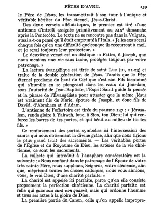 le Père de Jésus, les transmettrait à son tour à l'unique et
 véritable héritier du Père éternel, Jésus-Christ.
    Des deux versets alléluiatiques, le premier est tiré d'une
                                                         e
 antienne d'introït assignée primitivement au x i x dimanche
 après la Pentecôte. Le texte ne se rencontre pas dans la Vulgate,
 aussi a-t-on pensé qu'il était emprunté à l'Itala. « J e les exaucerai
 chaque fois qu'en une difficulté quelconque ils recourront à moi,
 et je serai toujours leur protecteur. »
    Le deuxième verset est un distique : « Faites, ô Joseph, que
 nous menions une vie sans tache, protégée toujours par votre
 patronage. »
    La lecture évangélique est tirée de saint Luc (ni, 21-23) et
 traite de la double génération de Jésus. Tandis que le Père
 éternel proclame du haut du Ciel que c'est son Fils bien-aimé
 qui s'humilie en se plongeant dans les eaux du Jourdain,
sous l'autorité de Jean-Baptiste, l'Esprit Saint guide la pensée
et la phrase de l'Evangéliste pour attester que le même Jésus
est vraiment fils de Marie, épouse de Joseph, et donc fils de
David, d'Abraham et d'Adam.
    L'antienne de l'offertoire est tirée du psaume 147 : « Jérusa-
lem, rends gloire à Yahweh, loue, ô Sion, ton Dieu; lui qui ren-
force les barres de tes portes, et qui bénit au milieu de toi tes
fils. »
    Ce renforcement des portes symbolise ici l'intercession des
saints qui nous obtiennent la divine grâce, afin que nous tirions
le plus grand fruit des sacrements. — Les véritables portes
de l'Église et du Royaume de Dieu, les artères de la vie chré-
tienne, ce sont les sacrements.
   La collecte qui introduit à l'anaphore consécratoire est la
suivante : « Nous confiant dans le patronage de l'Époux de votre
très sainte Mère, nous supplions, Seigneur, votre clémence, afin
que, méprisant toutes les choses caduques, nous vous aimions,
vous, le vrai Dieu, d'une charité parfaite. »
   La charité est appelée ici parfaite, parce qu'en elle consiste
proprement la perfection chrétienne. La charité parfaite est
celle qui quae sua sunt non quaerii, mais qui ordonne l'homme
et tous ses actes à la gloire de Dieu.
   La première partie du Canon, celle qu'on appelle impropre-
 