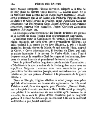 ment préface, comporte l'incise suivante, adaptée à la fête de
ce jour, mais de facture toute récente : ... aeterne Deus. Et te
in festivitate beati Ioseph debitis magnificare praeconiis, benedi-
cere et praedicare. Qui et vir nistus, a te Deiparae Virgini sponsus
est datus; et fidelis servus ac prudens, super Familiam tuant est
constitutus : ut Unigenitum tuum, Sancti Spiriius obumbratione
conceptum, paterna vice custodiret, Iesum Christum Dominum
nostrum. Per quem, etc.
   Le classique curstis romain fait ici défaut ; toutefois les gloires
et la dignité de saint Joseph sont soigneusement exprimées.
   L'antienne pour la Communion du peuple, à l'encontre des
règles antiques, est tirée d'un texte évangélique différent de
celui assigné à la messe de ce jour (MATTH., I, 16) : « Jacob
engendra Joseph, époux de Marie, de qui naquit Jésus, appelé
 le Christ. » Cette dénomination, il l'obtint de Dieu, qui unit
sa sainte humanité à la nature du Verbe divin dans l'unité
de personne, et le constitua Chef des anges et des hommes, Sau-
veur du genre humain et premier-né de toute la création.
   Voici la prière d'action de grâces après la sainte Communion :
« Désaltérés à la source même de la divine grâce, nous vous en
supplions, Seigneur : comme vous nous réconfortez par la
protection du bienheureux Joseph, ainsi accordez-nous, par ses
mérites et par ses prières, d'arriver à la possession de la gloire
céleste. »
    Dans sa liturgie, l'Église attribue à saint Joseph une grâce
 spéciale d'intercession en faveur des agonisants. Le très saint
 Patriarche eut, dans son agonie, pour l'assister, Jésus et Marie,
 entre lesquels il rendit son âme à Dieu. Cette mort privilégiée,
 due plutôt à la véhémence de son amour qu'à l'œuvre de la
 maladie, lui a valu la gloire d'être constitué par le Seigneur
 patron et avocat des fidèles qui se confient à lui en ce moment
 redoutable a quo pendet aeternitas.
 