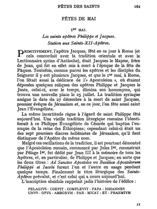 F Ê T E S D E MAI

                                     E R
                                 I          MAI.
             Les saints apôtres Philippe et Jacques.
                   Station aux             Saints-XII-Apôtres.
     RIMITIVEMENT, l'apôtre Jacques, fêté en ce jour à Rome (et
P     cela concordait avec la tradition orientale et avec le
Lectionnaire syrien d'Antioche), était Jacques le Majeur, frère
de Jean, qui fut en effet mis à mort à l'époque de la fête de
Pâques. Toutefois, comme parmi les apôtres et les disciples du
                                                             e r
Seigneur il y eut plusieurs Jacques, et que le i mai, à Rome,
l'on fêtait aussi la dédicace de 1'« Apostoleion », où étaient
déposées quelques reliques des apôtres Philippe et Jacques le
Juste, celui-ci, avec le temps, élimina son homonyme, qui
trouva une nouvelle place le 25 juillet. La tradition syriaque
assigne la date du 27 décembre à la mort de saint Jacques,
premier évêque de Jérusalem et, en ce jour, l'on fête aussi saint
Jean l'Évangéliste.
   La même incertitude règne à l'égard de saint Philippe fêté
aujourd'hui. Une vieille tradition liturgique romaine l'identi-
fierait à ce Philippe Ëvangéliste de Césarée qui baptisa l'eu-
nuque de la reine des Éthiopiens; cependant celui-ci était un
des sept premiers diacres hellénistes de Jérusalem, qu'il faut
distinguer de l'Apôtre du même nom.
   Malgré ces oscillations de la tradition, il est pourtant démontré
                                                                   e r
que l'Apostoleion romain, commencé par Jules I , reconstruit
             e r
par Pelage I , fut dédié par Jean I I I à la mémoire de tous les
Apôtres, et, en particulier, de Philippe et Jacques; en sorte que
les deux titres : Ad Sanctos Apostolos ou Basilica Apostolorum
Philippi et Iacobi furent l'un et l'autre en usage pendant
quelque temps. Finalement le titre liturgique des Saints-
Apôtres prévalut, et c'est celui qui a cours aujourd'hui.
   L'inscription absidale rappelait jadis l'histoire de l'édifice :
      PELAGIVS . COEPIT • COMPLEVIT - PAPA - IOHANNES
      UNVS • OPVS - AMBORVM • PAR • MICAT • ET . PRAEMIVM


                                                                         ZI
 