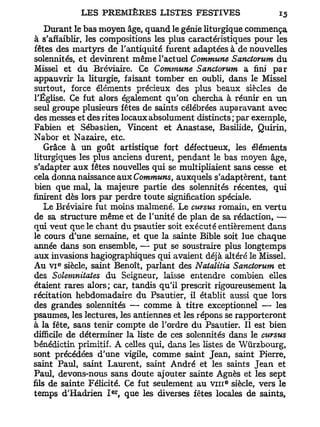 Durant le bas moyen âge, quand le génie liturgique commença
à s'affaiblir, les compositions les plus caractéristiques pour les
fêtes des martyrs de l'antiquité furent adaptées à de nouvelles
solennités, et devinrent même l'actuel Commune Sanctorum du
Missel et du Bréviaire. Ce Commune Sanctorum a fini par
appauvrir la liturgie, faisant tomber en oubli, dans le Missel
surtout, force éléments précieux des plus beaux siècles de
l'Église. Ce fut alors également qu'on chercha à réunir en un
seul groupe plusieurs fêtes de saints célébrées auparavant avec
des messes et des rites locaux absolument distincts; par exemple,
Fabien et Sébastien, Vincent et Anastase, Basilide, Quirin,
Nabor et Nazaire, etc.
    Grâce à un goût artistique fort défectueux, les éléments
liturgiques les plus anciens durent, pendant le bas moyen âge,
s'adapter aux fêtes nouvelles qui se multipliaient sans cesse et
cela donna naissance aux Communs, auxquels s'adaptèrent, tant
bien que mal, la majeure partie des solennités récentes, qui
finirent dès lors par perdre toute signification spéciale.
    Le Bréviaire fut moins malmené. Le cursus romain, en vertu
de sa structure même et de l'unité de plan de sa rédaction, —
qui veut que le chant du psautier soit exécuté entièrement dans
le cours d'une semaine, et que la sainte Bible soit lue chaque
année dans son ensemble, — put se soustraire plus longtemps
aux invasions hagiographiques qui avaient déjà altéré le Missel.
      e
Au V I siècle, saint Benoît, parlant des Natalitia Sanctorum et
des Solemnitates du Seigneur, laisse entendre combien elles
étaient rares alors; car, tandis qu'il prescrit rigoureusement la
récitation hebdomadaire du Psautier, il établit aussi que lors
des grandes solennités — comme à titre exceptionnel — les
psaumes, les lectures, les antiennes et les répons se rapporteront
à la fête, sans tenir compte de Tordre du Psautier. Il est bien
difficile de déterminer la liste de ces solennités dans le cursus
bénédictin primitif. A celles qui, dans les listes de Wûrzbourg,
sont précédées d'une vigile, comme saint Jean, saint Pierre,
saint Paul, saint Laurent, saint André et les saints Jean et
Paul, devons-nous sans doute ajouter sainte Agnès et les sept
                                                  e
fils de sainte Félicité. Ce fut seulement au v n i siècle, vers le
                    er
temps d'Hadrien I , que les diverses fêtes locales de saints,
 