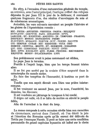 En 1873, à l'occasion d'une restauration générale du temple,
on retrouva, sous l'autel principal, l'antique coffret des reliques
déposées là par Jean I I I le jour de la dédicace; il contenait
quelques fragments d'os, des résidus d'enveloppes de soie et
de substances aromatiques.
   Autrefois, les vers suivants narraient au peuple l'histoire et
les gloires de l'Apostoleion romain :
HIC . PRIOR • ANTISTES . VESTIGIA - PARVA • RELIQVIT
SVPPLEVIT • COEPTVM • PAPA • IOHANNES • OPVS,
LARGIOR - E T • EXISTENS • ANGVSTO • IN • TEMPORE • PRAESVL
DESPEXIT • MVNDO • DEFICIENTE - PREMÎ
FLVCTIBVS . HVMANIS • PORTVM . SCIT • FERRE • SALVTIS
CVI . SEMPER- • CVRAE • EST - REDDERE - VOTA - DEO
NOMINE . CENSVRA . MENTE • ET . SERMONE . IOHANNIS
QVI • SIBI • COMMISSAS • PASCERE • NOVIT . OVES
HOC . OPVS - EXCOLVIT - QVO * PLEBS • FESTINA • RECVRRENS
ERIPITVR • MORSV . DILACERANDA - LVPI

   Son prédécesseur avait à peine commencé cet édifice,
   Le pape Jean le termina.
   Pontife à l'esprit large, bien que les temps fussent tristes
alors
   Il ne fut pas arrêté par la crainte d'être emporté dans la
catastrophe du monde entier.
   En face des tempêtes de l'humanité, il institua ce port de
salut,
   Tandis que son esprit élevait vers Dieu une prière ininter-
rompue.
   Il fut vraiment un second Jean, par le nom, l'austérité, les
desseins, les discours;
   Il sut conduire au pâturage le troupeau à lui confié.
   Il érigea cet asile, où il se hâta de mettre en sûreté le peuple
fidèle,
   Afin de l'arracher à la dent du loup.

  La messe composée à cette occasion révèle bien son caractère
de circonstance, surtout dans l'introït, où l'on décrit la joie
et l'émotion des Romains après qu'ils eurent été délivrés de
Totila par l'eunuque Narsès. Il peut se faire que cette condition
personnelle du grand capitaine byzantin ait influé sur le choix
 
